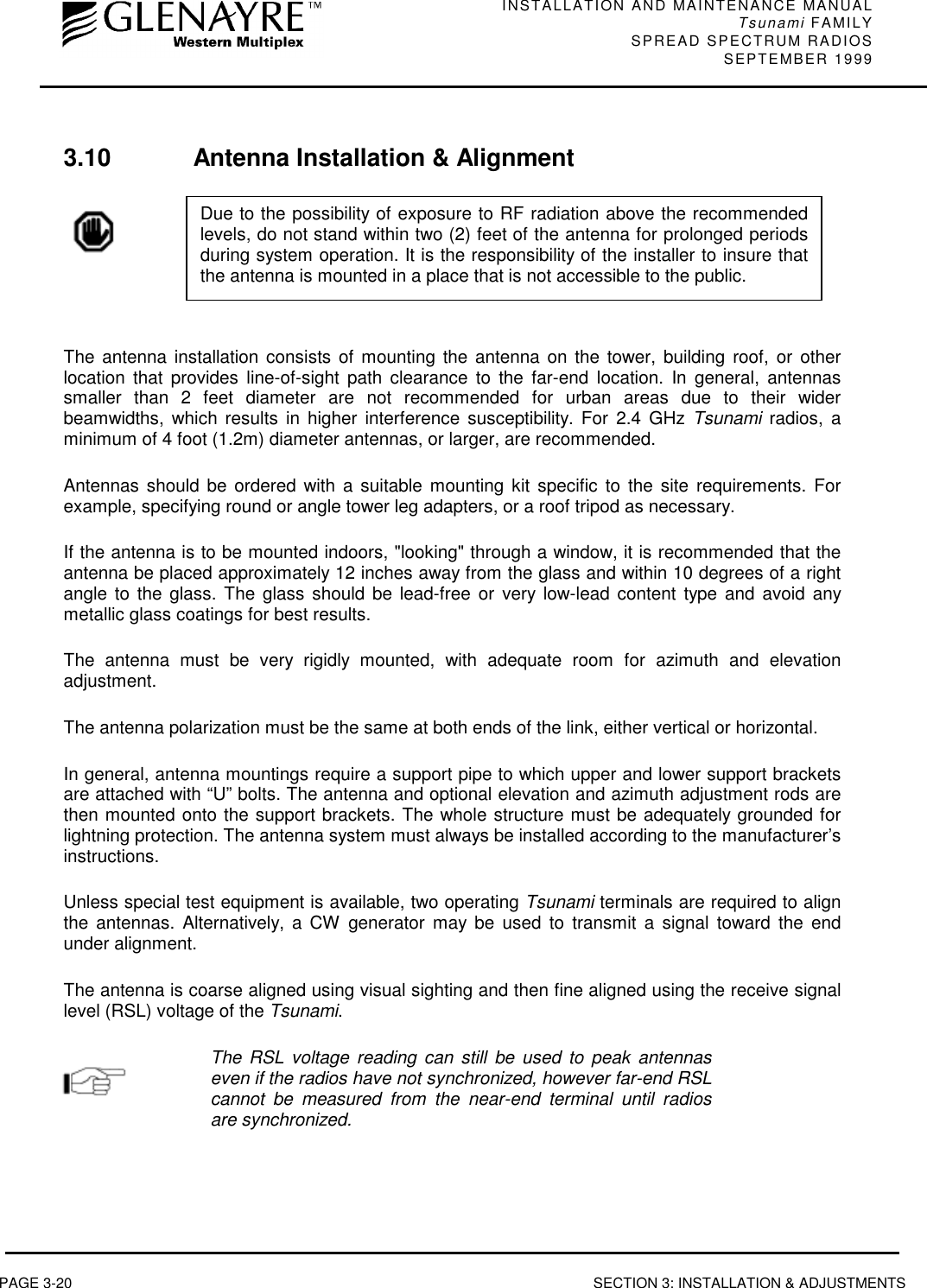 INSTALLATION AND MAINTENANCE MANUALTsunami FAMILYSPREAD SPECTRUM RADIOS SEPTEMBER 1999PAGE 3-20 SECTION 3: INSTALLATION &amp; ADJUSTMENTS3.10 Antenna Installation &amp; AlignmentThe antenna installation consists of mounting the antenna on the tower, building roof, or otherlocation that provides line-of-sight path clearance to the far-end location. In general, antennassmaller than 2 feet diameter are not recommended for urban areas due to their widerbeamwidths, which results in higher interference susceptibility. For 2.4 GHz Tsunami radios, aminimum of 4 foot (1.2m) diameter antennas, or larger, are recommended.Antennas should be ordered with a suitable mounting kit specific to the site requirements. Forexample, specifying round or angle tower leg adapters, or a roof tripod as necessary.If the antenna is to be mounted indoors, &quot;looking&quot; through a window, it is recommended that theantenna be placed approximately 12 inches away from the glass and within 10 degrees of a rightangle to the glass. The glass should be lead-free or very low-lead content type and avoid anymetallic glass coatings for best results.The antenna must be very rigidly mounted, with adequate room for azimuth and elevationadjustment.The antenna polarization must be the same at both ends of the link, either vertical or horizontal.In general, antenna mountings require a support pipe to which upper and lower support bracketsare attached with “U” bolts. The antenna and optional elevation and azimuth adjustment rods arethen mounted onto the support brackets. The whole structure must be adequately grounded forlightning protection. The antenna system must always be installed according to the manufacturer’sinstructions.Unless special test equipment is available, two operating Tsunami terminals are required to alignthe antennas. Alternatively, a CW generator may be used to transmit a signal toward the endunder alignment.The antenna is coarse aligned using visual sighting and then fine aligned using the receive signallevel (RSL) voltage of the Tsunami.The RSL voltage reading can still be used to peak antennaseven if the radios have not synchronized, however far-end RSLcannot be measured from the near-end terminal until radiosare synchronized.Due to the possibility of exposure to RF radiation above the recommendedlevels, do not stand within two (2) feet of the antenna for prolonged periodsduring system operation. It is the responsibility of the installer to insure thatthe antenna is mounted in a place that is not accessible to the public.