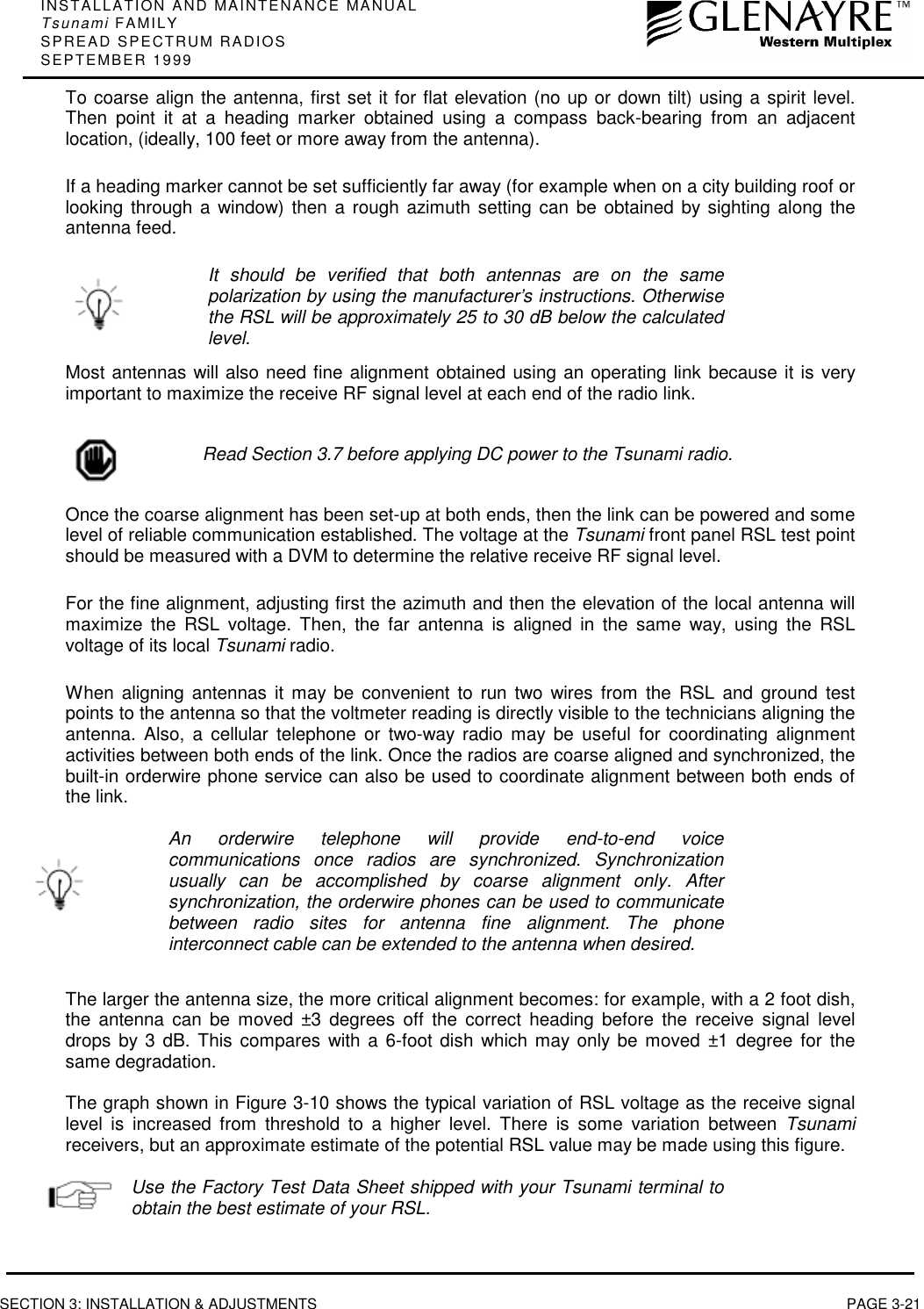 INSTALLATION AND MAINTENANCE MANUALTsunami FAMILYSPREAD SPECTRUM RADIOSSEPTEMBER 1999SECTION 3: INSTALLATION &amp; ADJUSTMENTS PAGE 3-21To coarse align the antenna, first set it for flat elevation (no up or down tilt) using a spirit level.Then point it at a heading marker obtained using a compass back-bearing from an adjacentlocation, (ideally, 100 feet or more away from the antenna).If a heading marker cannot be set sufficiently far away (for example when on a city building roof orlooking through a window) then a rough azimuth setting can be obtained by sighting along theantenna feed.It should be verified that both antennas are on the samepolarization by using the manufacturer’s instructions. Otherwisethe RSL will be approximately 25 to 30 dB below the calculatedlevel.Most antennas will also need fine alignment obtained using an operating link because it is veryimportant to maximize the receive RF signal level at each end of the radio link.Read Section 3.7 before applying DC power to the Tsunami radio.Once the coarse alignment has been set-up at both ends, then the link can be powered and somelevel of reliable communication established. The voltage at the Tsunami front panel RSL test pointshould be measured with a DVM to determine the relative receive RF signal level.For the fine alignment, adjusting first the azimuth and then the elevation of the local antenna willmaximize the RSL voltage. Then, the far antenna is aligned in the same way, using the RSLvoltage of its local Tsunami radio.When aligning antennas it may be convenient to run two wires from the RSL and ground testpoints to the antenna so that the voltmeter reading is directly visible to the technicians aligning theantenna. Also, a cellular telephone or two-way radio may be useful for coordinating alignmentactivities between both ends of the link. Once the radios are coarse aligned and synchronized, thebuilt-in orderwire phone service can also be used to coordinate alignment between both ends ofthe link.An orderwire telephone will provide end-to-end voicecommunications once radios are synchronized. Synchronizationusually can be accomplished by coarse alignment only. Aftersynchronization, the orderwire phones can be used to communicatebetween radio sites for antenna fine alignment. The phoneinterconnect cable can be extended to the antenna when desired.The larger the antenna size, the more critical alignment becomes: for example, with a 2 foot dish,the antenna can be moved ±3 degrees off the correct heading before the receive signal leveldrops by 3 dB. This compares with a 6-foot dish which may only be moved ±1 degree for thesame degradation.The graph shown in Figure 3-10 shows the typical variation of RSL voltage as the receive signallevel is increased from threshold to a higher level. There is some variation between Tsunamireceivers, but an approximate estimate of the potential RSL value may be made using this figure.Use the Factory Test Data Sheet shipped with your Tsunami terminal toobtain the best estimate of your RSL.