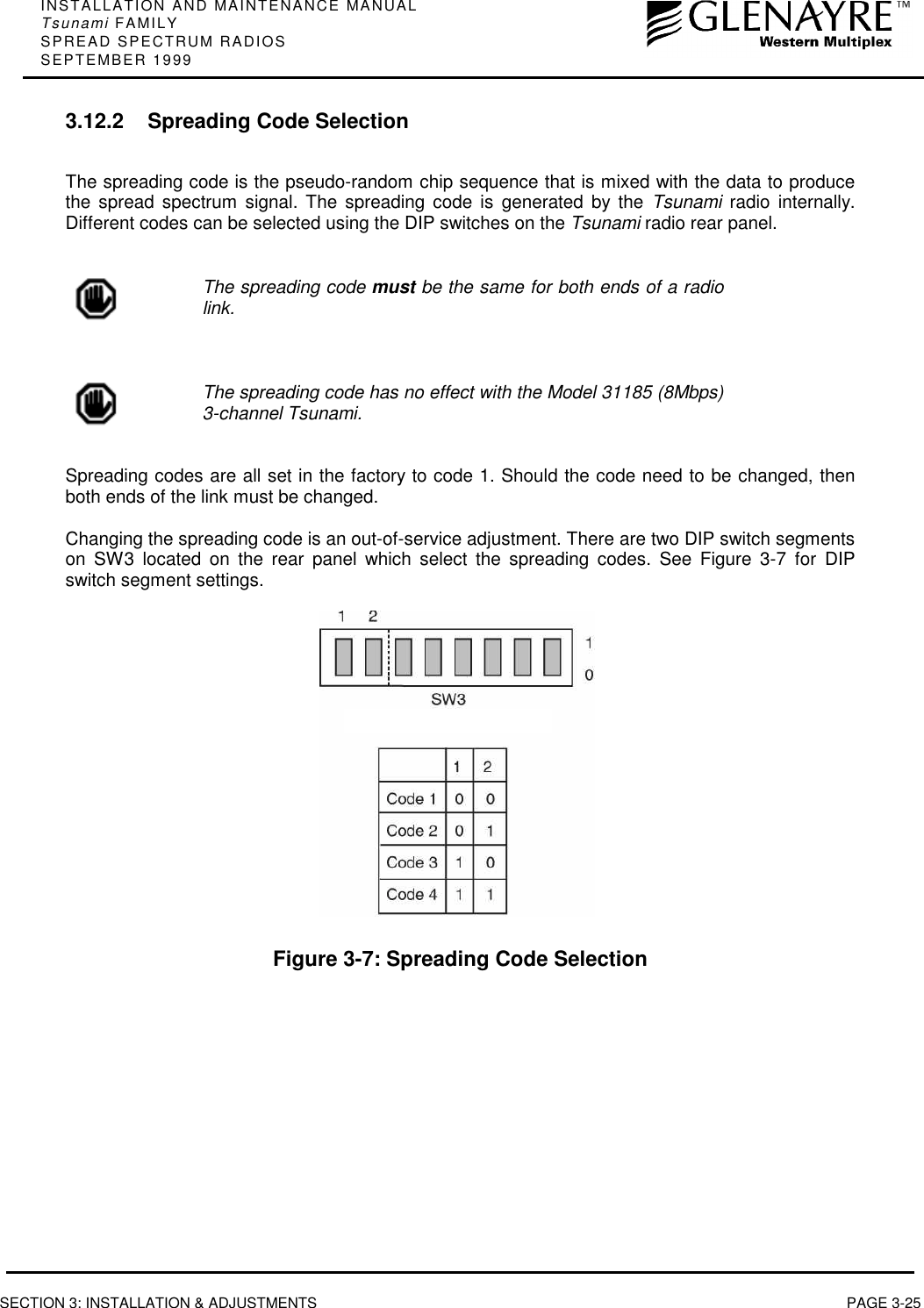 INSTALLATION AND MAINTENANCE MANUALTsunami FAMILYSPREAD SPECTRUM RADIOSSEPTEMBER 1999SECTION 3: INSTALLATION &amp; ADJUSTMENTS PAGE 3-253.12.2 Spreading Code SelectionThe spreading code is the pseudo-random chip sequence that is mixed with the data to producethe spread spectrum signal. The spreading code is generated by the Tsunami radio internally.Different codes can be selected using the DIP switches on the Tsunami radio rear panel.The spreading code must be the same for both ends of a radiolink.The spreading code has no effect with the Model 31185 (8Mbps)3-channel Tsunami.Spreading codes are all set in the factory to code 1. Should the code need to be changed, thenboth ends of the link must be changed.Changing the spreading code is an out-of-service adjustment. There are two DIP switch segmentson SW3 located on the rear panel which select the spreading codes. See Figure 3-7 for DIPswitch segment settings.Figure 3-7: Spreading Code Selection