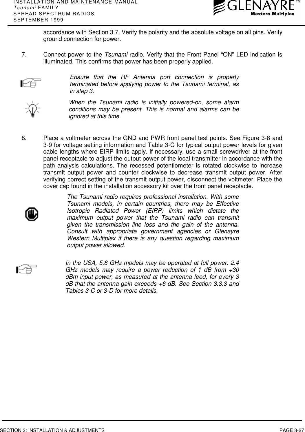 INSTALLATION AND MAINTENANCE MANUALTsunami FAMILYSPREAD SPECTRUM RADIOSSEPTEMBER 1999SECTION 3: INSTALLATION &amp; ADJUSTMENTS PAGE 3-27accordance with Section 3.7. Verify the polarity and the absolute voltage on all pins. Verifyground connection for power.7.  Connect power to the Tsunami radio. Verify that the Front Panel “ON” LED indication isilluminated. This confirms that power has been properly applied.Ensure that the RF Antenna port connection is properlyterminated before applying power to the Tsunami terminal, asin step 3.When the Tsunami radio is initially powered-on, some alarmconditions may be present. This is normal and alarms can beignored at this time.8.  Place a voltmeter across the GND and PWR front panel test points. See Figure 3-8 and3-9 for voltage setting information and Table 3-C for typical output power levels for givencable lengths where EIRP limits apply. If necessary, use a small screwdriver at the frontpanel receptacle to adjust the output power of the local transmitter in accordance with thepath analysis calculations. The recessed potentiometer is rotated clockwise to increasetransmit output power and counter clockwise to decrease transmit output power. Afterverifying correct setting of the transmit output power, disconnect the voltmeter. Place thecover cap found in the installation accessory kit over the front panel receptacle.The Tsunami radio requires professional installation. With someTsunami models, in certain countries, there may be EffectiveIsotropic Radiated Power (EIRP) limits which dictate themaximum output power that the Tsunami radio can transmitgiven the transmission line loss and the gain of the antenna.Consult with appropriate government agencies or GlenayreWestern Multiplex if there is any question regarding maximumoutput power allowed.In the USA, 5.8 GHz models may be operated at full power. 2.4GHz models may require a power reduction of 1 dB from +30dBm input power, as measured at the antenna feed, for every 3dB that the antenna gain exceeds +6 dB. See Section 3.3.3 andTables 3-C or 3-D for more details.