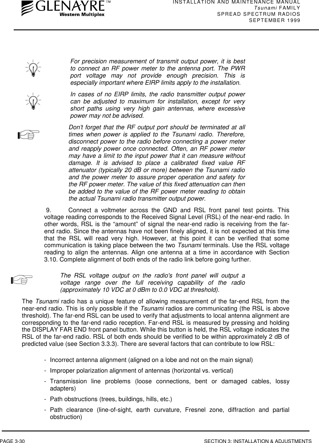 INSTALLATION AND MAINTENANCE MANUALTsunami FAMILYSPREAD SPECTRUM RADIOS SEPTEMBER 1999PAGE 3-30 SECTION 3: INSTALLATION &amp; ADJUSTMENTSFor precision measurement of transmit output power, it is bestto connect an RF power meter to the antenna port. The PWRport voltage may not provide enough precision. This isespecially important where EIRP limits apply to the installation.In cases of no EIRP limits, the radio transmitter output powercan be adjusted to maximum for installation, except for veryshort paths using very high gain antennas, where excessivepower may not be advised.Don’t forget that the RF output port should be terminated at alltimes when power is applied to the Tsunami radio. Therefore,disconnect power to the radio before connecting a power meterand reapply power once connected. Often, an RF power metermay have a limit to the input power that it can measure withoutdamage. It is advised to place a calibrated fixed value RFattenuator (typically 20 dB or more) between the Tsunami radioand the power meter to assure proper operation and safety forthe RF power meter. The value of this fixed attenuation can thenbe added to the value of the RF power meter reading to obtainthe actual Tsunami radio transmitter output power.9.  Connect a voltmeter across the GND and RSL front panel test points. Thisvoltage reading corresponds to the Received Signal Level (RSL) of the near-end radio. Inother words, RSL is the “amount” of signal the near-end radio is receiving from the far-end radio. Since the antennas have not been finely aligned, it is not expected at this timethat the RSL will read very high. However, at this point it can be verified that somecommunication is taking place between the two Tsunami terminals. Use the RSL voltagereading to align the antennas. Align one antenna at a time in accordance with Section3.10. Complete alignment of both ends of the radio link before going further.The RSL voltage output on the radio&apos;s front panel will output avoltage range over the full receiving capability of the radio(approximately 10 VDC at 0 dBm to 0.0 VDC at threshold).The Tsunami radio has a unique feature of allowing measurement of the far-end RSL from thenear-end radio. This is only possible if the Tsunami radios are communicating (the RSL is abovethreshold). The far-end RSL can be used to verify that adjustments to local antenna alignment arecorresponding to the far-end radio reception. Far-end RSL is measured by pressing and holdingthe DISPLAY FAR END front panel button. While this button is held, the RSL voltage indicates theRSL of the far-end radio. RSL of both ends should be verified to be within approximately 2 dB ofpredicted value (see Section 3.3.3). There are several factors that can contribute to low RSL:- Incorrect antenna alignment (aligned on a lobe and not on the main signal)- Improper polarization alignment of antennas (horizontal vs. vertical)- Transmission line problems (loose connections, bent or damaged cables, lossyadapters)- Path obstructions (trees, buildings, hills, etc.)- Path clearance (line-of-sight, earth curvature, Fresnel zone, diffraction and partialobstruction)