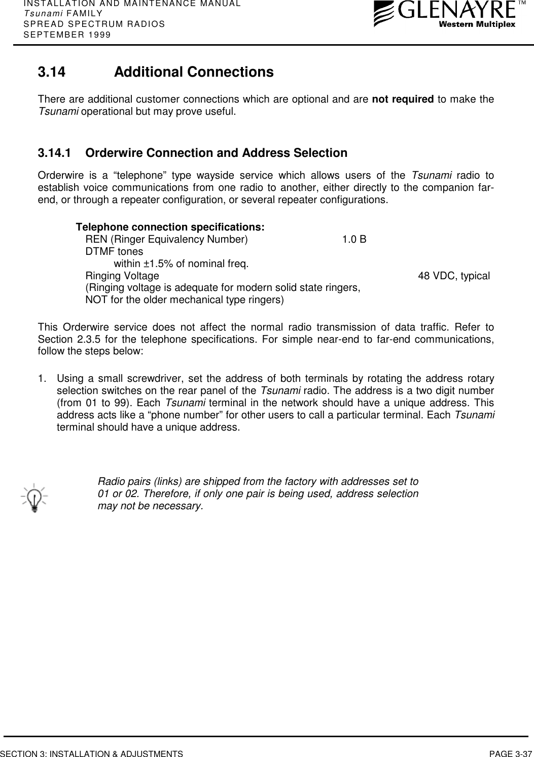 INSTALLATION AND MAINTENANCE MANUALTsunami FAMILYSPREAD SPECTRUM RADIOSSEPTEMBER 1999SECTION 3: INSTALLATION &amp; ADJUSTMENTS PAGE 3-373.14 Additional ConnectionsThere are additional customer connections which are optional and are not required to make theTsunami operational but may prove useful.3.14.1 Orderwire Connection and Address SelectionOrderwire is a “telephone” type wayside service which allows users of the Tsunami radio toestablish voice communications from one radio to another, either directly to the companion far-end, or through a repeater configuration, or several repeater configurations.Telephone connection specifications:REN (Ringer Equivalency Number) 1.0 BDTMF toneswithin ±1.5% of nominal freq.Ringing Voltage 48 VDC, typical(Ringing voltage is adequate for modern solid state ringers,NOT for the older mechanical type ringers)This Orderwire service does not affect the normal radio transmission of data traffic. Refer toSection 2.3.5 for the telephone specifications. For simple near-end to far-end communications,follow the steps below:1.  Using a small screwdriver, set the address of both terminals by rotating the address rotaryselection switches on the rear panel of the Tsunami radio. The address is a two digit number(from 01 to 99). Each Tsunami terminal in the network should have a unique address. Thisaddress acts like a “phone number” for other users to call a particular terminal. Each Tsunamiterminal should have a unique address.Radio pairs (links) are shipped from the factory with addresses set to01 or 02. Therefore, if only one pair is being used, address selectionmay not be necessary.