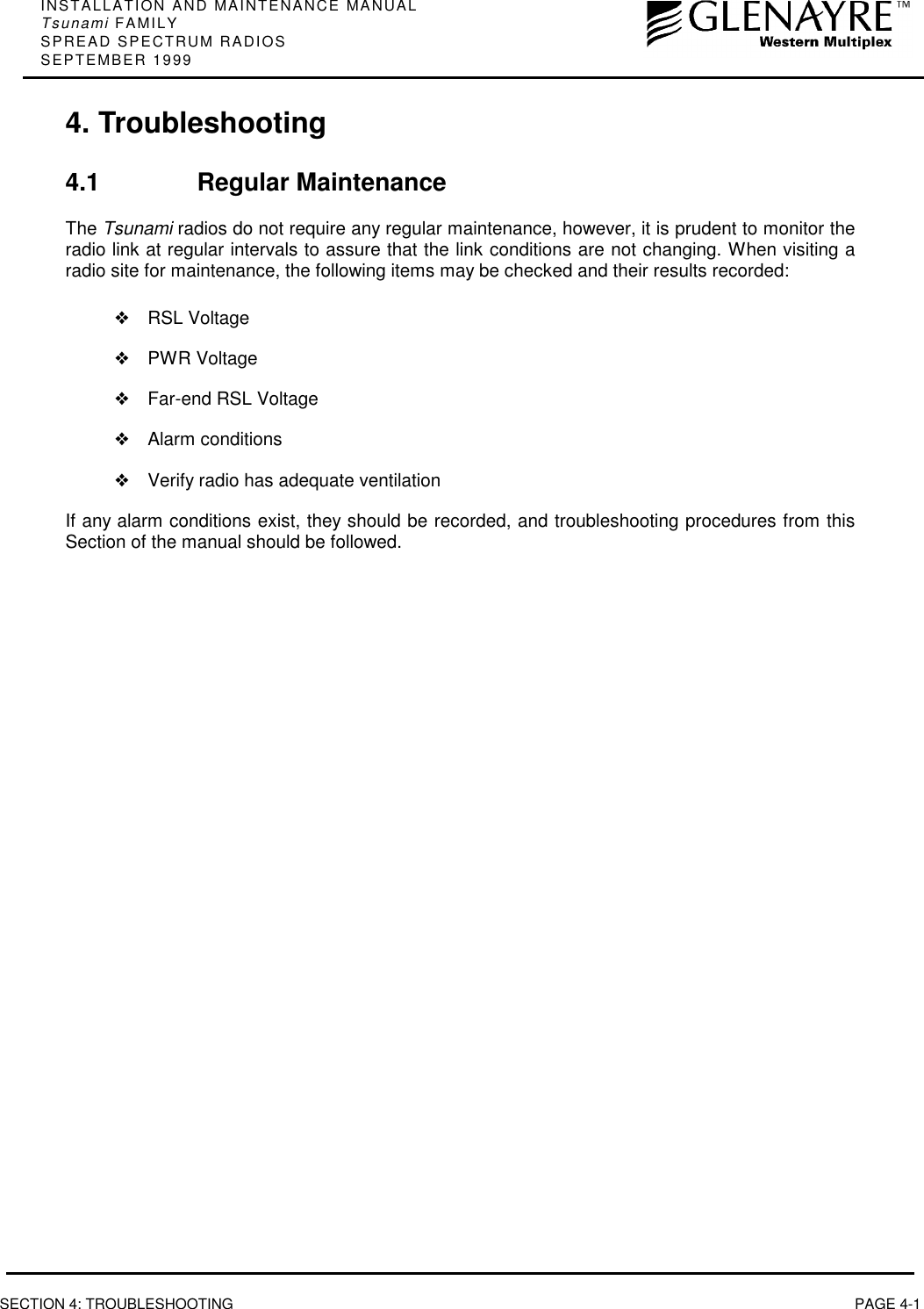 INSTALLATION AND MAINTENANCE MANUALTsunami FAMILYSPREAD SPECTRUM RADIOSSEPTEMBER 1999SECTION 4: TROUBLESHOOTING PAGE 4-14. Troubleshooting4.1 Regular MaintenanceThe Tsunami radios do not require any regular maintenance, however, it is prudent to monitor theradio link at regular intervals to assure that the link conditions are not changing. When visiting aradio site for maintenance, the following items may be checked and their results recorded:❖RSL Voltage❖PWR Voltage❖Far-end RSL Voltage❖Alarm conditions❖Verify radio has adequate ventilationIf any alarm conditions exist, they should be recorded, and troubleshooting procedures from thisSection of the manual should be followed.