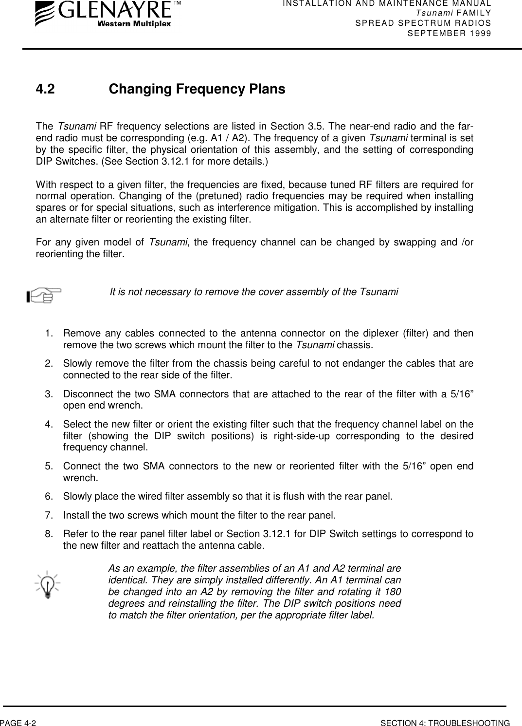 INSTALLATION AND MAINTENANCE MANUALTsunami FAMILYSPREAD SPECTRUM RADIOS SEPTEMBER 1999PAGE 4-2 SECTION 4: TROUBLESHOOTING4.2 Changing Frequency PlansThe Tsunami RF frequency selections are listed in Section 3.5. The near-end radio and the far-end radio must be corresponding (e.g. A1 / A2). The frequency of a given Tsunami terminal is setby the specific filter, the physical orientation of this assembly, and the setting of correspondingDIP Switches. (See Section 3.12.1 for more details.)With respect to a given filter, the frequencies are fixed, because tuned RF filters are required fornormal operation. Changing of the (pretuned) radio frequencies may be required when installingspares or for special situations, such as interference mitigation. This is accomplished by installingan alternate filter or reorienting the existing filter.For any given model of Tsunami, the frequency channel can be changed by swapping and /orreorienting the filter.It is not necessary to remove the cover assembly of the Tsunami1.  Remove any cables connected to the antenna connector on the diplexer (filter) and thenremove the two screws which mount the filter to the Tsunami chassis.2.  Slowly remove the filter from the chassis being careful to not endanger the cables that areconnected to the rear side of the filter.3.  Disconnect the two SMA connectors that are attached to the rear of the filter with a 5/16”open end wrench.4.  Select the new filter or orient the existing filter such that the frequency channel label on thefilter (showing the DIP switch positions) is right-side-up corresponding to the desiredfrequency channel.5.  Connect the two SMA connectors to the new or reoriented filter with the 5/16” open endwrench.6.  Slowly place the wired filter assembly so that it is flush with the rear panel.7.  Install the two screws which mount the filter to the rear panel.8.  Refer to the rear panel filter label or Section 3.12.1 for DIP Switch settings to correspond tothe new filter and reattach the antenna cable.As an example, the filter assemblies of an A1 and A2 terminal areidentical. They are simply installed differently. An A1 terminal canbe changed into an A2 by removing the filter and rotating it 180degrees and reinstalling the filter. The DIP switch positions needto match the filter orientation, per the appropriate filter label.