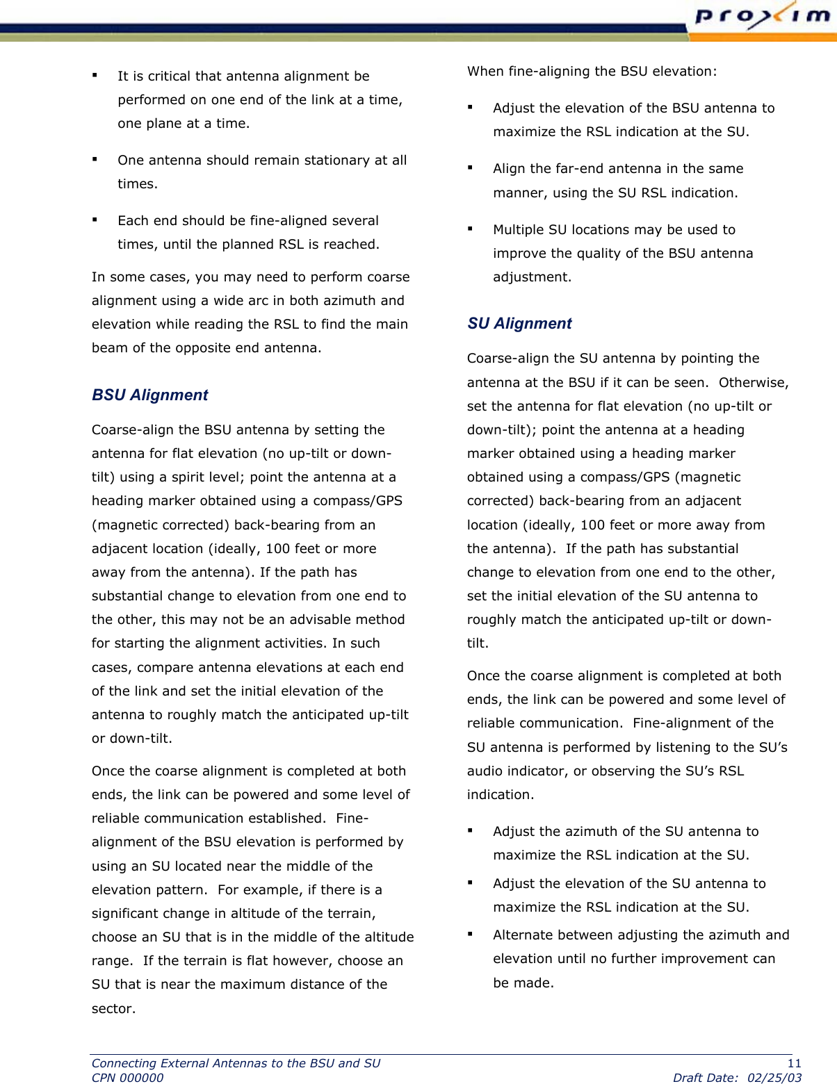  ▪ It is critical that antenna alignment be performed on one end of the link at a time, one plane at a time.  ▪ One antenna should remain stationary at all times.  ▪ Each end should be fine-aligned several times, until the planned RSL is reached.  In some cases, you may need to perform coarse alignment using a wide arc in both azimuth and elevation while reading the RSL to find the main beam of the opposite end antenna.  BSU Alignment  Coarse-align the BSU antenna by setting the antenna for flat elevation (no up-tilt or down-tilt) using a spirit level; point the antenna at a heading marker obtained using a compass/GPS (magnetic corrected) back-bearing from an adjacent location (ideally, 100 feet or more away from the antenna). If the path has substantial change to elevation from one end to the other, this may not be an advisable method for starting the alignment activities. In such cases, compare antenna elevations at each end of the link and set the initial elevation of the antenna to roughly match the anticipated up-tilt or down-tilt.  Once the coarse alignment is completed at both ends, the link can be powered and some level of reliable communication established.  Fine-alignment of the BSU elevation is performed by using an SU located near the middle of the elevation pattern.  For example, if there is a significant change in altitude of the terrain, choose an SU that is in the middle of the altitude range.  If the terrain is flat however, choose an SU that is near the maximum distance of the sector.   When fine-aligning the BSU elevation:  ▪ Adjust the elevation of the BSU antenna to maximize the RSL indication at the SU.  ▪ Align the far-end antenna in the same manner, using the SU RSL indication.  ▪ Multiple SU locations may be used to improve the quality of the BSU antenna adjustment. SU Alignment Coarse-align the SU antenna by pointing the antenna at the BSU if it can be seen.  Otherwise, set the antenna for flat elevation (no up-tilt or down-tilt); point the antenna at a heading marker obtained using a heading marker obtained using a compass/GPS (magnetic corrected) back-bearing from an adjacent location (ideally, 100 feet or more away from the antenna).  If the path has substantial change to elevation from one end to the other, set the initial elevation of the SU antenna to roughly match the anticipated up-tilt or down-tilt.  Once the coarse alignment is completed at both ends, the link can be powered and some level of reliable communication.  Fine-alignment of the SU antenna is performed by listening to the SU’s audio indicator, or observing the SU’s RSL indication.   ▪ Adjust the azimuth of the SU antenna to maximize the RSL indication at the SU.  ▪ Adjust the elevation of the SU antenna to maximize the RSL indication at the SU. ▪ Alternate between adjusting the azimuth and elevation until no further improvement can be made. Connecting External Antennas to the BSU and SU  11 CPN 000000  Draft Date:  02/25/03 
