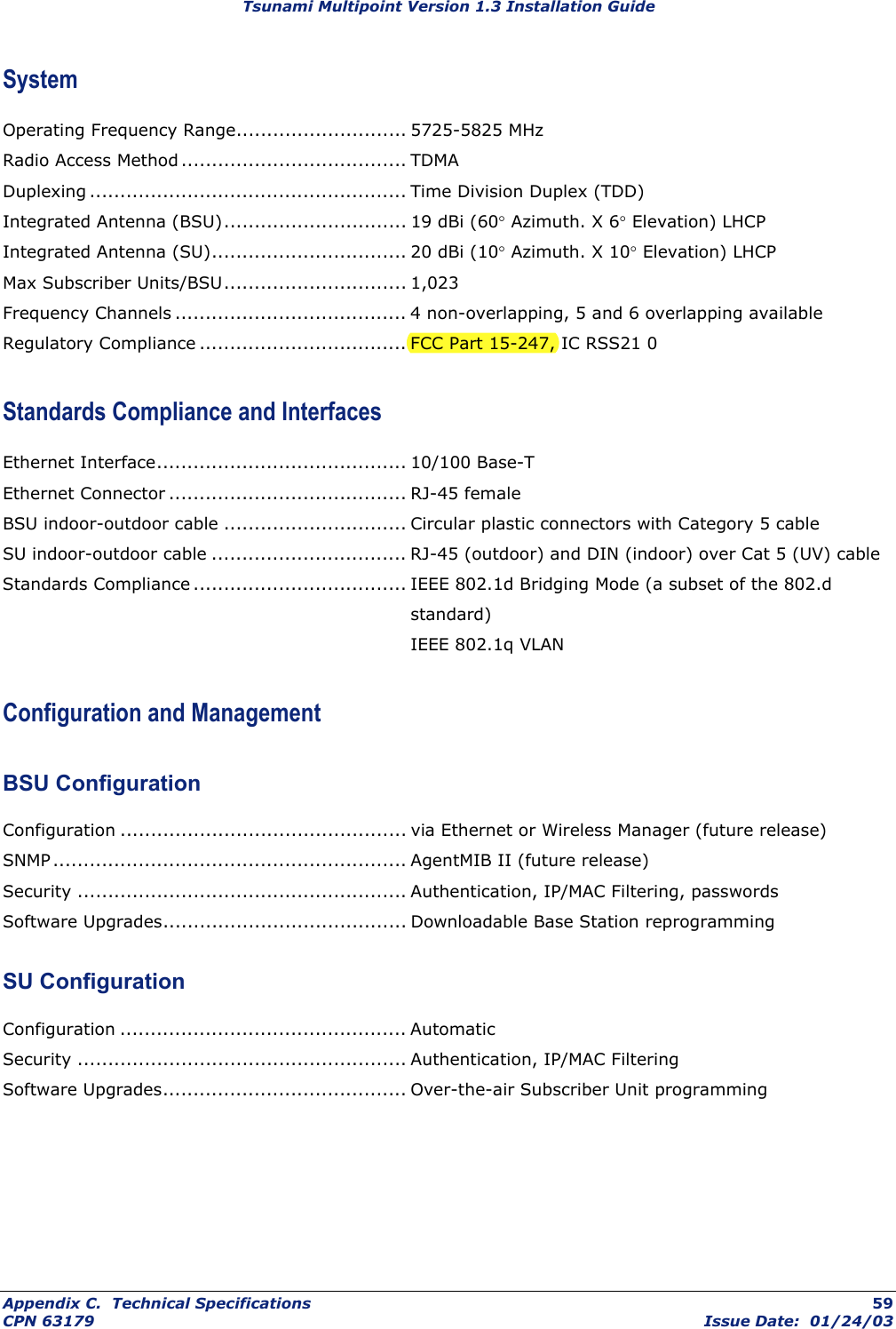 Tsunami Multipoint Version 1.3 Installation Guide System Operating Frequency Range............................ 5725-5825 MHz Radio Access Method ..................................... TDMA Duplexing .................................................... Time Division Duplex (TDD) Integrated Antenna (BSU).............................. 19 dBi (60° Azimuth. X 6° Elevation) LHCP Integrated Antenna (SU)................................ 20 dBi (10° Azimuth. X 10° Elevation) LHCP Max Subscriber Units/BSU.............................. 1,023 Frequency Channels ...................................... 4 non-overlapping, 5 and 6 overlapping available Regulatory Compliance.................................. FCC Part 15-247, IC RSS21 0 Standards Compliance and Interfaces Ethernet Interface......................................... 10/100 Base-T Ethernet Connector ....................................... RJ-45 female BSU indoor-outdoor cable .............................. Circular plastic connectors with Category 5 cable SU indoor-outdoor cable ................................ RJ-45 (outdoor) and DIN (indoor) over Cat 5 (UV) cable Standards Compliance ................................... IEEE 802.1d Bridging Mode (a subset of the 802.d standard)  IEEE 802.1q VLAN Configuration and Management BSU Configuration Configuration ............................................... via Ethernet or Wireless Manager (future release) SNMP.......................................................... AgentMIB II (future release) Security ...................................................... Authentication, IP/MAC Filtering, passwords Software Upgrades........................................ Downloadable Base Station reprogramming SU Configuration Configuration ............................................... Automatic Security ...................................................... Authentication, IP/MAC Filtering Software Upgrades........................................ Over-the-air Subscriber Unit programming Appendix C.  Technical Specifications  59 CPN 63179  Issue Date:  01/24/03 