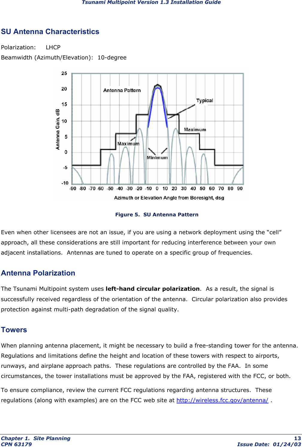 Tsunami Multipoint Version 1.3 Installation Guide SU Antenna Characteristics Polarization: LHCP Beamwidth (Azimuth/Elevation):  10-degree  Figure 5.  SU Antenna Pattern Even when other licensees are not an issue, if you are using a network deployment using the “cell” approach, all these considerations are still important for reducing interference between your own adjacent installations.  Antennas are tuned to operate on a specific group of frequencies.  Antenna Polarization The Tsunami Multipoint system uses left-hand circular polarization.  As a result, the signal is successfully received regardless of the orientation of the antenna.  Circular polarization also provides protection against multi-path degradation of the signal quality.  Towers When planning antenna placement, it might be necessary to build a free-standing tower for the antenna. Regulations and limitations define the height and location of these towers with respect to airports, runways, and airplane approach paths.  These regulations are controlled by the FAA.  In some circumstances, the tower installations must be approved by the FAA, registered with the FCC, or both. To ensure compliance, review the current FCC regulations regarding antenna structures.  These regulations (along with examples) are on the FCC web site at http://wireless.fcc.gov/antenna/ . Chapter 1.  Site Planning  13 CPN 63179  Issue Date:  01/24/03 