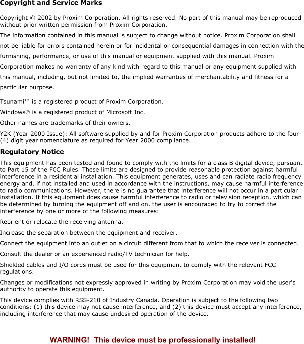 Copyright and Service Marks Copyright © 2002 by Proxim Corporation. All rights reserved. No part of this manual may be reproduced without prior written permission from Proxim Corporation. The information contained in this manual is subject to change without notice. Proxim Corporation shall not be liable for errors contained herein or for incidental or consequential damages in connection with the furnishing, performance, or use of this manual or equipment supplied with this manual. Proxim Corporation makes no warranty of any kind with regard to this manual or any equipment supplied with this manual, including, but not limited to, the implied warranties of merchantability and fitness for a particular purpose. Tsunami™ is a registered product of Proxim Corporation. Windows is a registered product of Microsoft Inc. Other names are trademarks of their owners. Y2K (Year 2000 Issue): All software supplied by and for Proxim Corporation products adhere to the four-(4) digit year nomenclature as required for Year 2000 compliance. Regulatory Notice This equipment has been tested and found to comply with the limits for a class B digital device, pursuant to Part 15 of the FCC Rules. These limits are designed to provide reasonable protection against harmful interference in a residential installation. This equipment generates, uses and can radiate radio frequency energy and, if not installed and used in accordance with the instructions, may cause harmful interference to radio communications. However, there is no guarantee that interference will not occur in a particular installation. If this equipment does cause harmful interference to radio or television reception, which can be determined by turning the equipment off and on, the user is encouraged to try to correct the interference by one or more of the following measures: Reorient or relocate the receiving antenna. Increase the separation between the equipment and receiver. Connect the equipment into an outlet on a circuit different from that to which the receiver is connected. Consult the dealer or an experienced radio/TV technician for help. Shielded cables and I/O cords must be used for this equipment to comply with the relevant FCC regulations. Changes or modifications not expressly approved in writing by Proxim Corporation may void the user&apos;s authority to operate this equipment. This device complies with RSS-210 of Industry Canada. Operation is subject to the following two conditions: (1) this device may not cause interference, and (2) this device must accept any interference, including interference that may cause undesired operation of the device.  WARNING!   This device must be professionally installed!    