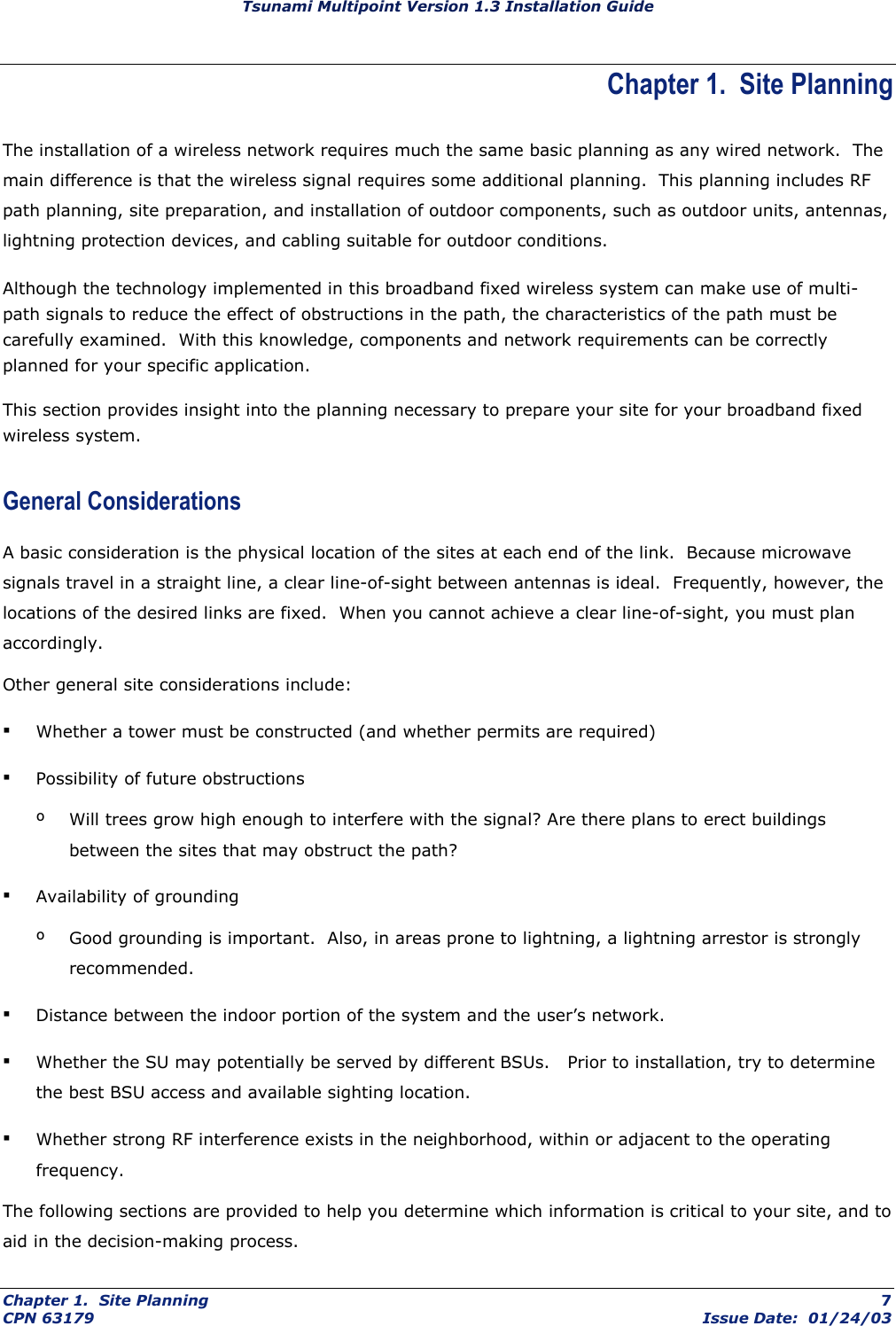 Tsunami Multipoint Version 1.3 Installation Guide Chapter 1.  Site Planning The installation of a wireless network requires much the same basic planning as any wired network.  The main difference is that the wireless signal requires some additional planning.  This planning includes RF path planning, site preparation, and installation of outdoor components, such as outdoor units, antennas, lightning protection devices, and cabling suitable for outdoor conditions. Although the technology implemented in this broadband fixed wireless system can make use of multi-path signals to reduce the effect of obstructions in the path, the characteristics of the path must be carefully examined.  With this knowledge, components and network requirements can be correctly planned for your specific application. This section provides insight into the planning necessary to prepare your site for your broadband fixed wireless system. General Considerations A basic consideration is the physical location of the sites at each end of the link.  Because microwave signals travel in a straight line, a clear line-of-sight between antennas is ideal.  Frequently, however, the locations of the desired links are fixed.  When you cannot achieve a clear line-of-sight, you must plan accordingly. Other general site considerations include: ▪ Whether a tower must be constructed (and whether permits are required) ▪ Possibility of future obstructions º  Will trees grow high enough to interfere with the signal? Are there plans to erect buildings between the sites that may obstruct the path? ▪ Availability of grounding  º  Good grounding is important.  Also, in areas prone to lightning, a lightning arrestor is strongly recommended. ▪ Distance between the indoor portion of the system and the user’s network. ▪ Whether the SU may potentially be served by different BSUs.   Prior to installation, try to determine the best BSU access and available sighting location. ▪ Whether strong RF interference exists in the neighborhood, within or adjacent to the operating frequency. The following sections are provided to help you determine which information is critical to your site, and to aid in the decision-making process. Chapter 1.  Site Planning  7 CPN 63179  Issue Date:  01/24/03 