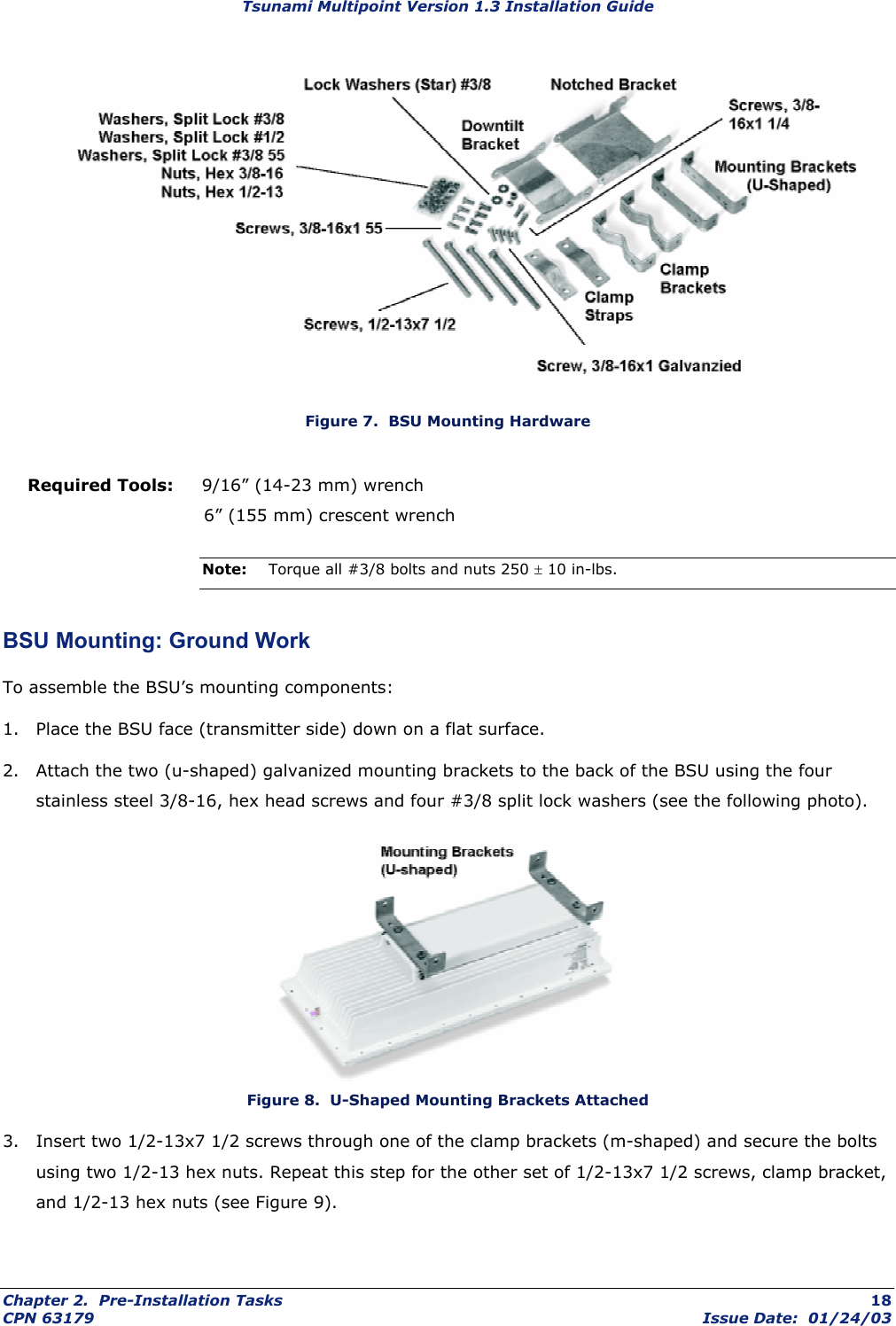 Tsunami Multipoint Version 1.3 Installation Guide  Figure 7.  BSU Mounting Hardware Required Tools:     9/16” (14-23 mm) wrench                               6” (155 mm) crescent wrench Note:  Torque all #3/8 bolts and nuts 250 ± 10 in-lbs. BSU Mounting: Ground Work To assemble the BSU’s mounting components: 1.  Place the BSU face (transmitter side) down on a flat surface. 2.  Attach the two (u-shaped) galvanized mounting brackets to the back of the BSU using the four stainless steel 3/8-16, hex head screws and four #3/8 split lock washers (see the following photo).  Figure 8.  U-Shaped Mounting Brackets Attached 3.  Insert two 1/2-13x7 1/2 screws through one of the clamp brackets (m-shaped) and secure the bolts using two 1/2-13 hex nuts. Repeat this step for the other set of 1/2-13x7 1/2 screws, clamp bracket, and 1/2-13 hex nuts (see Figure 9). Chapter 2.  Pre-Installation Tasks  18 CPN 63179  Issue Date:  01/24/03 