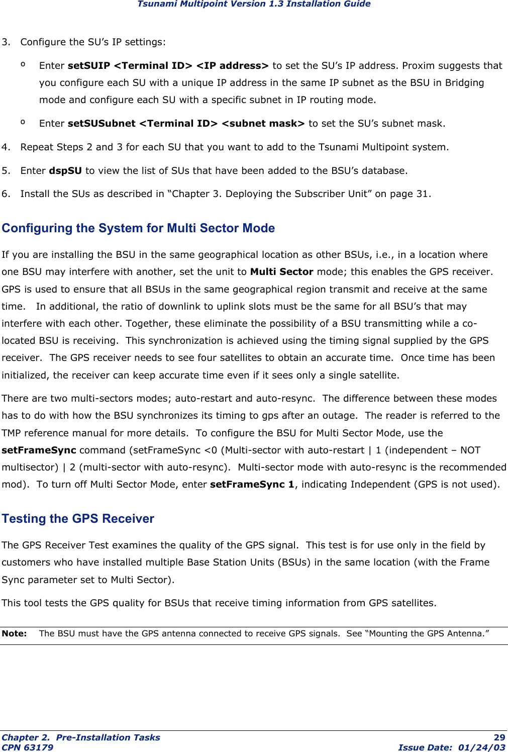 Tsunami Multipoint Version 1.3 Installation Guide 3.  Configure the SU’s IP settings: º Enter setSUIP &lt;Terminal ID&gt; &lt;IP address&gt; to set the SU’s IP address. Proxim suggests that you configure each SU with a unique IP address in the same IP subnet as the BSU in Bridging mode and configure each SU with a specific subnet in IP routing mode. º Enter setSUSubnet &lt;Terminal ID&gt; &lt;subnet mask&gt; to set the SU’s subnet mask.  4.  Repeat Steps 2 and 3 for each SU that you want to add to the Tsunami Multipoint system. 5. Enter dspSU to view the list of SUs that have been added to the BSU’s database. 6.  Install the SUs as described in “Chapter 3. Deploying the Subscriber Unit” on page 31.  Configuring the System for Multi Sector Mode If you are installing the BSU in the same geographical location as other BSUs, i.e., in a location where one BSU may interfere with another, set the unit to Multi Sector mode; this enables the GPS receiver.  GPS is used to ensure that all BSUs in the same geographical region transmit and receive at the same time.   In additional, the ratio of downlink to uplink slots must be the same for all BSU’s that may interfere with each other. Together, these eliminate the possibility of a BSU transmitting while a co-located BSU is receiving.  This synchronization is achieved using the timing signal supplied by the GPS receiver.  The GPS receiver needs to see four satellites to obtain an accurate time.  Once time has been initialized, the receiver can keep accurate time even if it sees only a single satellite. There are two multi-sectors modes; auto-restart and auto-resync.  The difference between these modes has to do with how the BSU synchronizes its timing to gps after an outage.  The reader is referred to the TMP reference manual for more details.  To configure the BSU for Multi Sector Mode, use the setFrameSync command (setFrameSync &lt;0 (Multi-sector with auto-restart | 1 (independent – NOT multisector) | 2 (multi-sector with auto-resync).  Multi-sector mode with auto-resync is the recommended mod).  To turn off Multi Sector Mode, enter setFrameSync 1, indicating Independent (GPS is not used). Testing the GPS Receiver The GPS Receiver Test examines the quality of the GPS signal.  This test is for use only in the field by customers who have installed multiple Base Station Units (BSUs) in the same location (with the Frame Sync parameter set to Multi Sector). This tool tests the GPS quality for BSUs that receive timing information from GPS satellites. Note:  The BSU must have the GPS antenna connected to receive GPS signals.  See “Mounting the GPS Antenna.” Chapter 2.  Pre-Installation Tasks  29 CPN 63179  Issue Date:  01/24/03 