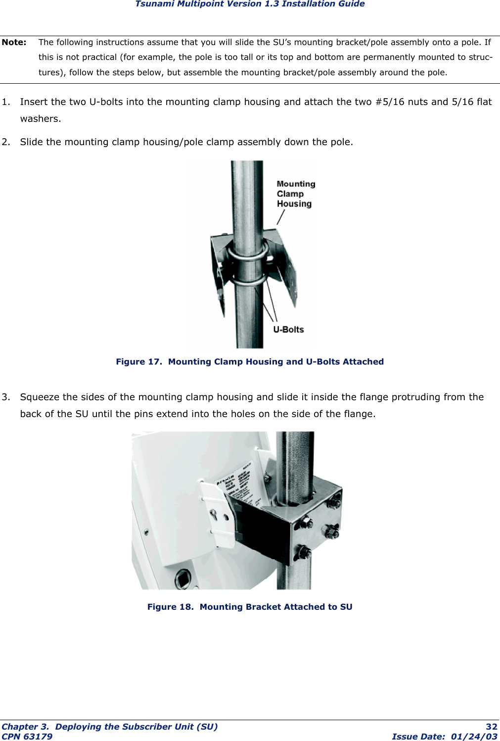 Tsunami Multipoint Version 1.3 Installation Guide Note:  The following instructions assume that you will slide the SU’s mounting bracket/pole assembly onto a pole. If this is not practical (for example, the pole is too tall or its top and bottom are permanently mounted to struc-tures), follow the steps below, but assemble the mounting bracket/pole assembly around the pole. 1.  Insert the two U-bolts into the mounting clamp housing and attach the two #5/16 nuts and 5/16 flat washers. 2.  Slide the mounting clamp housing/pole clamp assembly down the pole.   Figure 17.  Mounting Clamp Housing and U-Bolts Attached 3.  Squeeze the sides of the mounting clamp housing and slide it inside the flange protruding from the back of the SU until the pins extend into the holes on the side of the flange.  Figure 18.  Mounting Bracket Attached to SU Chapter 3.  Deploying the Subscriber Unit (SU)  32 CPN 63179  Issue Date:  01/24/03 