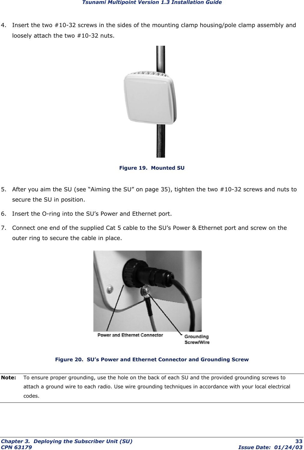 Tsunami Multipoint Version 1.3 Installation Guide 4.  Insert the two #10-32 screws in the sides of the mounting clamp housing/pole clamp assembly and loosely attach the two #10-32 nuts.  Figure 19.  Mounted SU 5.  After you aim the SU (see “Aiming the SU” on page 35), tighten the two #10-32 screws and nuts to secure the SU in position. 6.  Insert the O-ring into the SU’s Power and Ethernet port. 7.  Connect one end of the supplied Cat 5 cable to the SU’s Power &amp; Ethernet port and screw on the outer ring to secure the cable in place.   Figure 20.  SU’s Power and Ethernet Connector and Grounding Screw Note:  To ensure proper grounding, use the hole on the back of each SU and the provided grounding screws to attach a ground wire to each radio. Use wire grounding techniques in accordance with your local electrical codes.  Chapter 3.  Deploying the Subscriber Unit (SU)  33 CPN 63179  Issue Date:  01/24/03 