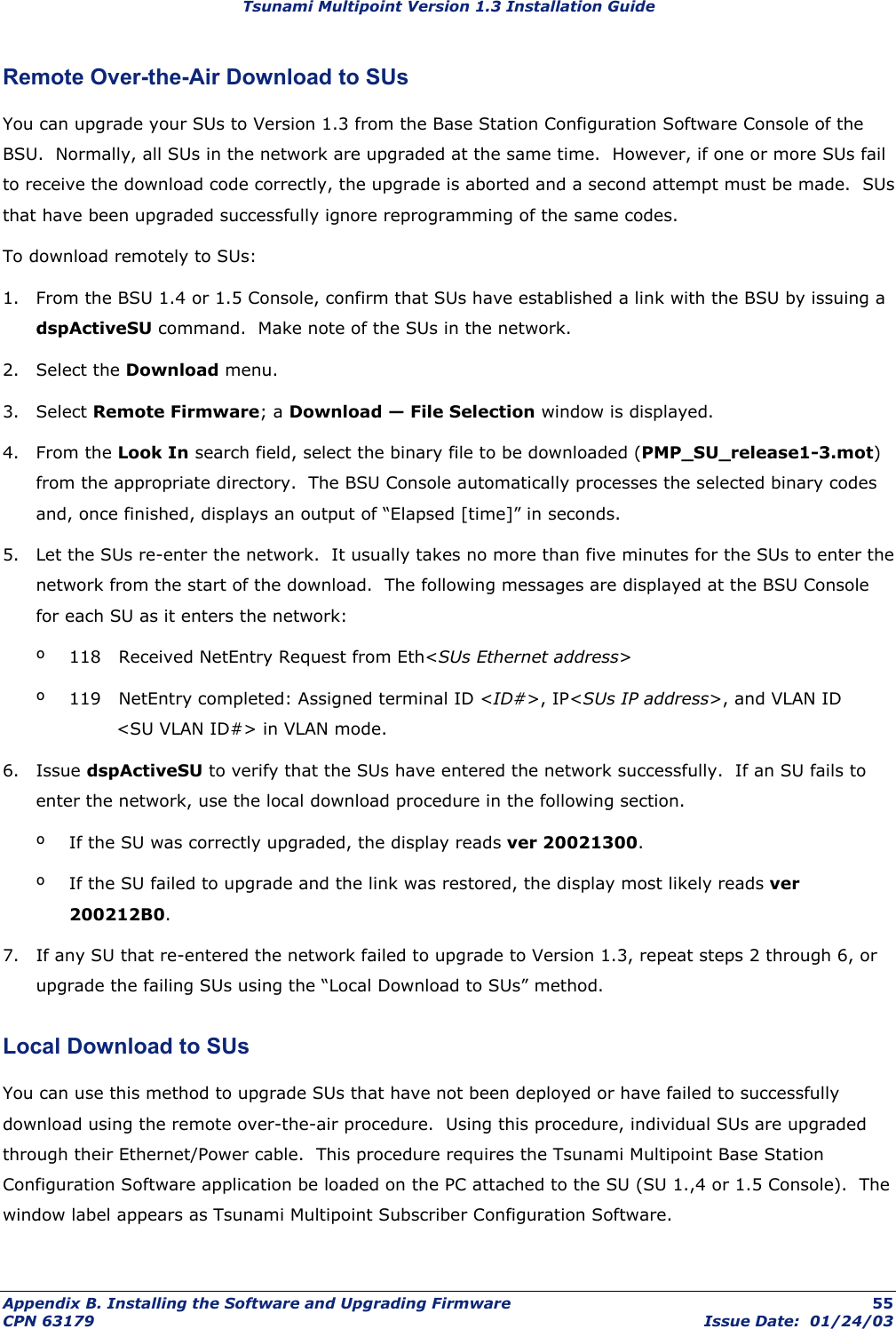 Tsunami Multipoint Version 1.3 Installation Guide Remote Over-the-Air Download to SUs You can upgrade your SUs to Version 1.3 from the Base Station Configuration Software Console of the BSU.  Normally, all SUs in the network are upgraded at the same time.  However, if one or more SUs fail to receive the download code correctly, the upgrade is aborted and a second attempt must be made.  SUs that have been upgraded successfully ignore reprogramming of the same codes. To download remotely to SUs: 1.  From the BSU 1.4 or 1.5 Console, confirm that SUs have established a link with the BSU by issuing a dspActiveSU command.  Make note of the SUs in the network. 2. Select the Download menu. 3. Select Remote Firmware; a Download — File Selection window is displayed. 4. From the Look In search field, select the binary file to be downloaded (PMP_SU_release1-3.mot) from the appropriate directory.  The BSU Console automatically processes the selected binary codes and, once finished, displays an output of “Elapsed [time]” in seconds. 5.  Let the SUs re-enter the network.  It usually takes no more than five minutes for the SUs to enter the network from the start of the download.  The following messages are displayed at the BSU Console for each SU as it enters the network: º  118   Received NetEntry Request from Eth&lt;SUs Ethernet address&gt; º  119   NetEntry completed: Assigned terminal ID &lt;ID#&gt;, IP&lt;SUs IP address&gt;, and VLAN ID          &lt;SU VLAN ID#&gt; in VLAN mode. 6. Issue dspActiveSU to verify that the SUs have entered the network successfully.  If an SU fails to enter the network, use the local download procedure in the following section. º  If the SU was correctly upgraded, the display reads ver 20021300. º  If the SU failed to upgrade and the link was restored, the display most likely reads ver 200212B0. 7.  If any SU that re-entered the network failed to upgrade to Version 1.3, repeat steps 2 through 6, or upgrade the failing SUs using the “Local Download to SUs” method. Local Download to SUs You can use this method to upgrade SUs that have not been deployed or have failed to successfully download using the remote over-the-air procedure.  Using this procedure, individual SUs are upgraded through their Ethernet/Power cable.  This procedure requires the Tsunami Multipoint Base Station Configuration Software application be loaded on the PC attached to the SU (SU 1.,4 or 1.5 Console).  The window label appears as Tsunami Multipoint Subscriber Configuration Software. Appendix B. Installing the Software and Upgrading Firmware  55 CPN 63179  Issue Date:  01/24/03 