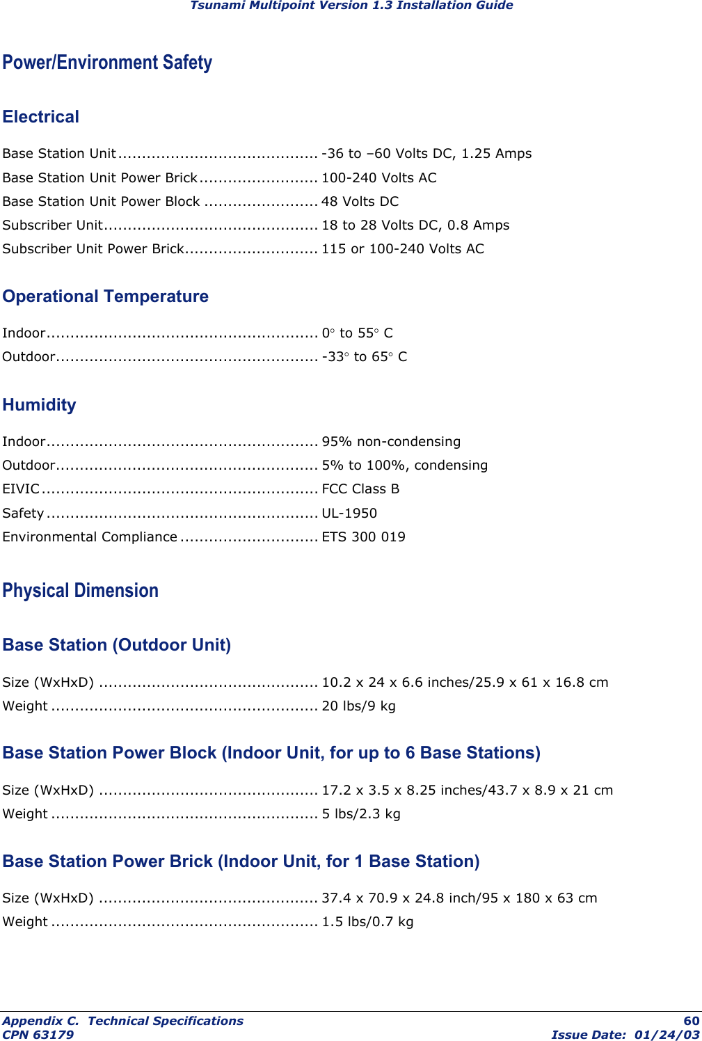 Tsunami Multipoint Version 1.3 Installation Guide Power/Environment Safety Electrical Base Station Unit .......................................... -36 to –60 Volts DC, 1.25 Amps Base Station Unit Power Brick......................... 100-240 Volts AC Base Station Unit Power Block ........................ 48 Volts DC Subscriber Unit............................................. 18 to 28 Volts DC, 0.8 Amps Subscriber Unit Power Brick............................ 115 or 100-240 Volts AC Operational Temperature Indoor......................................................... 0° to 55° C Outdoor....................................................... -33° to 65° C Humidity Indoor......................................................... 95% non-condensing Outdoor....................................................... 5% to 100%, condensing EIVIC .......................................................... FCC Class B Safety ......................................................... UL-1950 Environmental Compliance ............................. ETS 300 019 Physical Dimension Base Station (Outdoor Unit) Size (WxHxD) .............................................. 10.2 x 24 x 6.6 inches/25.9 x 61 x 16.8 cm Weight ........................................................ 20 lbs/9 kg Base Station Power Block (Indoor Unit, for up to 6 Base Stations) Size (WxHxD) .............................................. 17.2 x 3.5 x 8.25 inches/43.7 x 8.9 x 21 cm Weight ........................................................ 5 lbs/2.3 kg Base Station Power Brick (Indoor Unit, for 1 Base Station) Size (WxHxD) .............................................. 37.4 x 70.9 x 24.8 inch/95 x 180 x 63 cm Weight ........................................................ 1.5 lbs/0.7 kg Appendix C.  Technical Specifications  60 CPN 63179  Issue Date:  01/24/03 