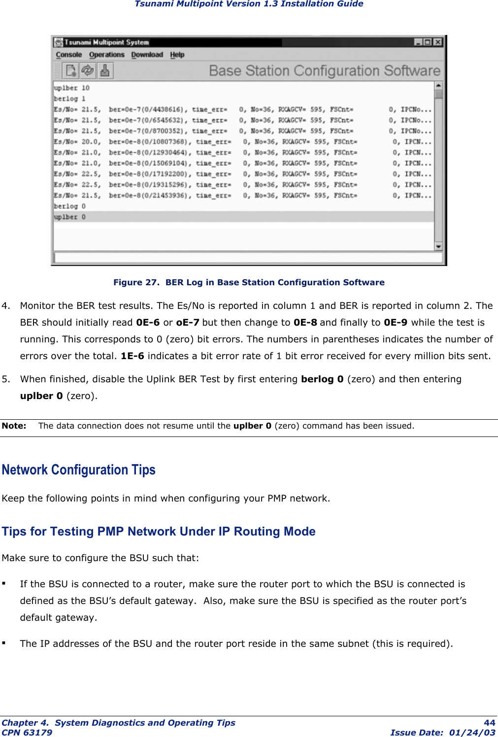 Tsunami Multipoint Version 1.3 Installation Guide  Figure 27.  BER Log in Base Station Configuration Software 4.  Monitor the BER test results. The Es/No is reported in column 1 and BER is reported in column 2. The BER should initially read 0E-6 or oE-7 but then change to 0E-8 and finally to 0E-9 while the test is running. This corresponds to 0 (zero) bit errors. The numbers in parentheses indicates the number of errors over the total. 1E-6 indicates a bit error rate of 1 bit error received for every million bits sent.  5.  When finished, disable the Uplink BER Test by first entering berlog 0 (zero) and then entering uplber 0 (zero). Note:  The data connection does not resume until the uplber 0 (zero) command has been issued. Network Configuration Tips Keep the following points in mind when configuring your PMP network. Tips for Testing PMP Network Under IP Routing Mode Make sure to configure the BSU such that: ▪ If the BSU is connected to a router, make sure the router port to which the BSU is connected is defined as the BSU’s default gateway.  Also, make sure the BSU is specified as the router port’s default gateway. ▪ The IP addresses of the BSU and the router port reside in the same subnet (this is required).  Chapter 4.  System Diagnostics and Operating Tips  44 CPN 63179  Issue Date:  01/24/03 