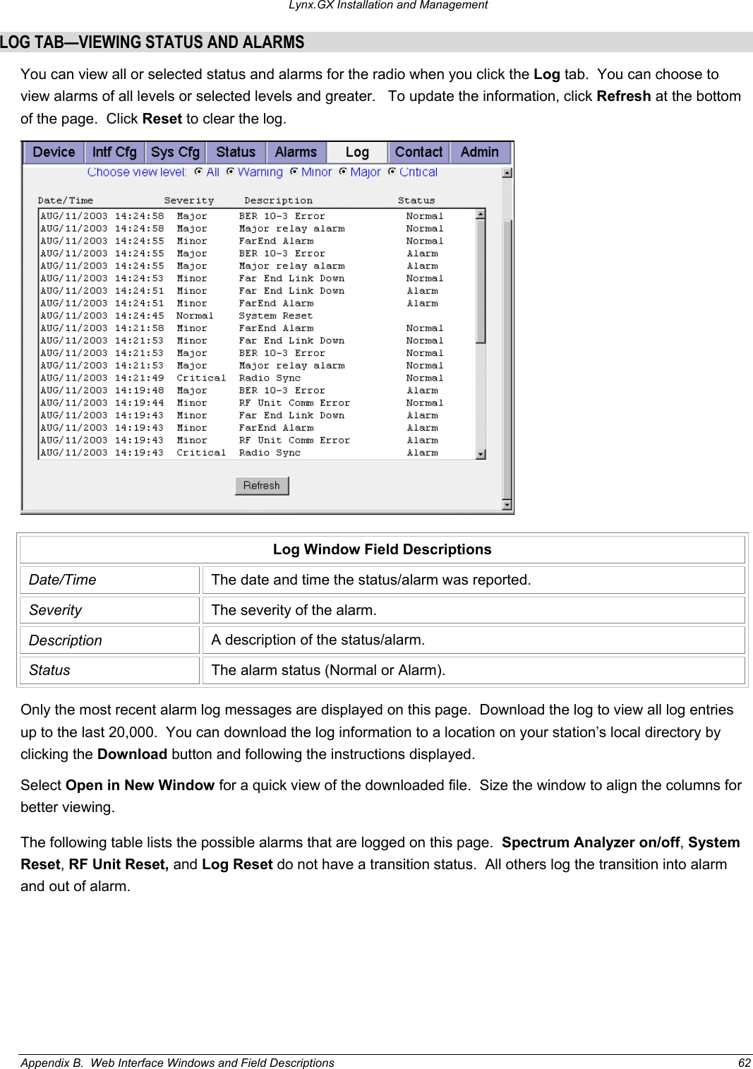 Lynx.GX Installation and Management LOG TAB—VIEWING STATUS AND ALARMS You can view all or selected status and alarms for the radio when you click the Log tab.  You can choose to view alarms of all levels or selected levels and greater.   To update the information, click Refresh at the bottom of the page.  Click Reset to clear the log.    Log Window Field Descriptions Date/Time  The date and time the status/alarm was reported. Severity  The severity of the alarm. Description  A description of the status/alarm. Status  The alarm status (Normal or Alarm). Only the most recent alarm log messages are displayed on this page.  Download the log to view all log entries up to the last 20,000.  You can download the log information to a location on your station’s local directory by clicking the Download button and following the instructions displayed. Select Open in New Window for a quick view of the downloaded file.  Size the window to align the columns for better viewing. The following table lists the possible alarms that are logged on this page.  Spectrum Analyzer on/off, System Reset, RF Unit Reset, and Log Reset do not have a transition status.  All others log the transition into alarm and out of alarm. Appendix B.  Web Interface Windows and Field Descriptions  62 