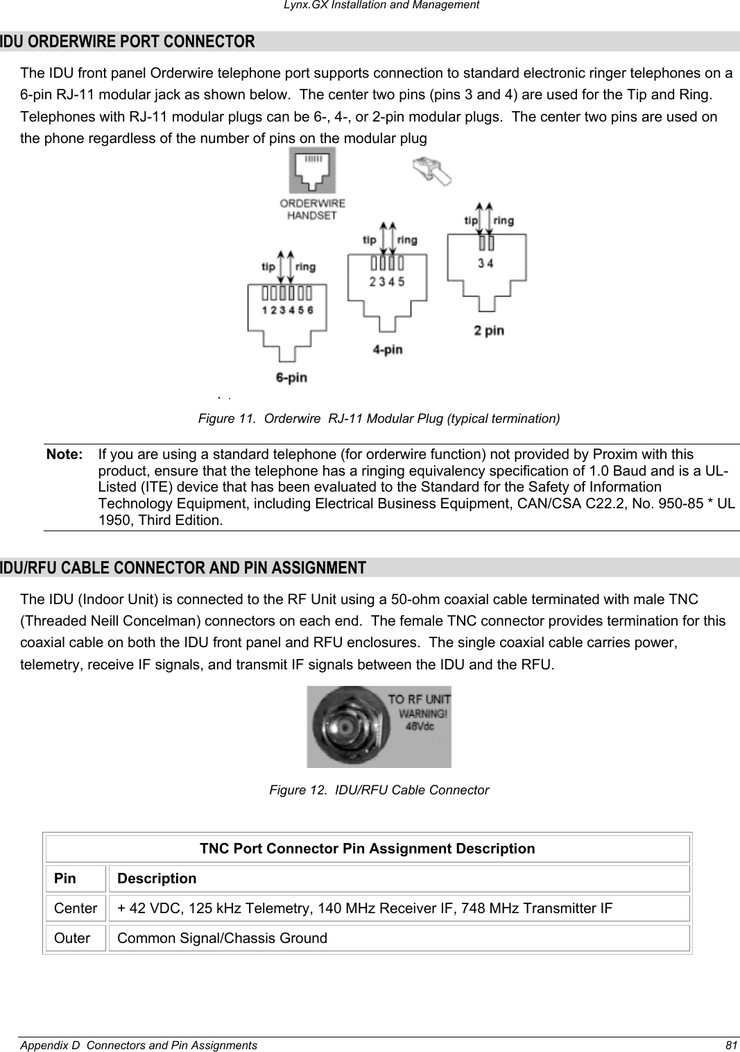 Lynx.GX Installation and Management IDU ORDERWIRE PORT CONNECTOR The IDU front panel Orderwire telephone port supports connection to standard electronic ringer telephones on a 6-pin RJ-11 modular jack as shown below.  The center two pins (pins 3 and 4) are used for the Tip and Ring.  Telephones with RJ-11 modular plugs can be 6-, 4-, or 2-pin modular plugs.  The center two pins are used on the phone regardless of the number of pins on the modular plug . Figure 11.  Orderwire  RJ-11 Modular Plug (typical termination) Note:  If you are using a standard telephone (for orderwire function) not provided by Proxim with this product, ensure that the telephone has a ringing equivalency specification of 1.0 Baud and is a UL-Listed (ITE) device that has been evaluated to the Standard for the Safety of Information Technology Equipment, including Electrical Business Equipment, CAN/CSA C22.2, No. 950-85 * UL 1950, Third Edition.  IDU/RFU CABLE CONNECTOR AND PIN ASSIGNMENT The IDU (Indoor Unit) is connected to the RF Unit using a 50-ohm coaxial cable terminated with male TNC (Threaded Neill Concelman) connectors on each end.  The female TNC connector provides termination for this coaxial cable on both the IDU front panel and RFU enclosures.  The single coaxial cable carries power, telemetry, receive IF signals, and transmit IF signals between the IDU and the RFU.  Figure 12.  IDU/RFU Cable Connector TNC Port Connector Pin Assignment Description Pin Description Center  + 42 VDC, 125 kHz Telemetry, 140 MHz Receiver IF, 748 MHz Transmitter IF Outer  Common Signal/Chassis Ground  Appendix D  Connectors and Pin Assignments  81 