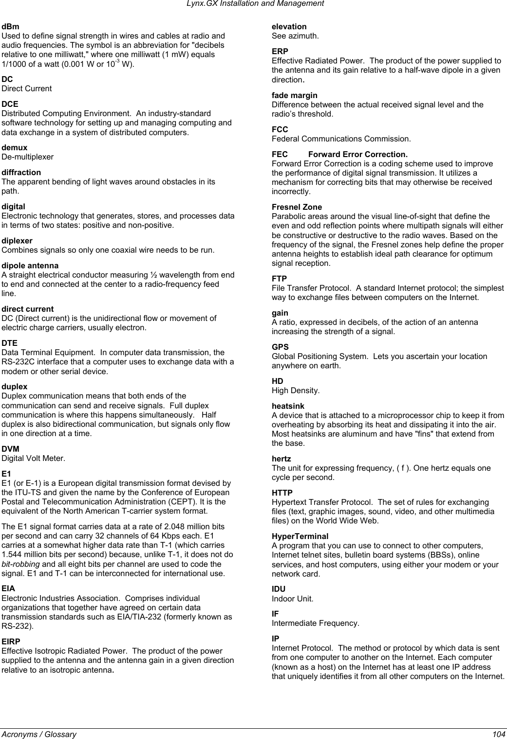 Lynx.GX Installation and Management dBm  Used to define signal strength in wires and cables at radio and audio frequencies. The symbol is an abbreviation for &quot;decibels relative to one milliwatt,&quot; where one milliwatt (1 mW) equals 1/1000 of a watt (0.001 W or 10-3 W). elevation  See azimuth. ERP  Effective Radiated Power.  The product of the power supplied to the antenna and its gain relative to a half-wave dipole in a given direction. DC  Direct Current  fade margin   Difference between the actual received signal level and the radio’s threshold. DCE Distributed Computing Environment.  An industry-standard software technology for setting up and managing computing and data exchange in a system of distributed computers.  FCC  Federal Communications Commission. demux  De-multiplexer  FEC  Forward Error Correction. Forward Error Correction is a coding scheme used to improve the performance of digital signal transmission. It utilizes a mechanism for correcting bits that may otherwise be received incorrectly.  diffraction  The apparent bending of light waves around obstacles in its path. digital  Electronic technology that generates, stores, and processes data in terms of two states: positive and non-positive. Fresnel Zone   Parabolic areas around the visual line-of-sight that define the even and odd reflection points where multipath signals will either be constructive or destructive to the radio waves. Based on the frequency of the signal, the Fresnel zones help define the proper antenna heights to establish ideal path clearance for optimum signal reception. diplexer  Combines signals so only one coaxial wire needs to be run. dipole antenna   A straight electrical conductor measuring ½ wavelength from end to end and connected at the center to a radio-frequency feed line. FTP  File Transfer Protocol.  A standard Internet protocol; the simplest way to exchange files between computers on the Internet. direct current   DC (Direct current) is the unidirectional flow or movement of electric charge carriers, usually electron. gain  A ratio, expressed in decibels, of the action of an antenna increasing the strength of a signal. DTE  Data Terminal Equipment.  In computer data transmission, the RS-232C interface that a computer uses to exchange data with a modem or other serial device. GPS  Global Positioning System.  Lets you ascertain your location anywhere on earth. HD  High Density. duplex  Duplex communication means that both ends of the communication can send and receive signals.  Full duplex communication is where this happens simultaneously.   Half duplex is also bidirectional communication, but signals only flow in one direction at a time. heatsink  A device that is attached to a microprocessor chip to keep it from overheating by absorbing its heat and dissipating it into the air.  Most heatsinks are aluminum and have &quot;fins&quot; that extend from the base. DVM  Digital Volt Meter.  hertz  The unit for expressing frequency, ( f ). One hertz equals one cycle per second. E1  E1 (or E-1) is a European digital transmission format devised by the ITU-TS and given the name by the Conference of European Postal and Telecommunication Administration (CEPT). It is the equivalent of the North American T-carrier system format.   HTTP  Hypertext Transfer Protocol.  The set of rules for exchanging files (text, graphic images, sound, video, and other multimedia files) on the World Wide Web. The E1 signal format carries data at a rate of 2.048 million bits per second and can carry 32 channels of 64 Kbps each. E1 carries at a somewhat higher data rate than T-1 (which carries 1.544 million bits per second) because, unlike T-1, it does not do bit-robbing and all eight bits per channel are used to code the signal. E1 and T-1 can be interconnected for international use.  HyperTerminal  A program that you can use to connect to other computers, Internet telnet sites, bulletin board systems (BBSs), online services, and host computers, using either your modem or your network card. EIA  Electronic Industries Association.  Comprises individual organizations that together have agreed on certain data transmission standards such as EIA/TIA-232 (formerly known as RS-232). IDU  Indoor Unit. IF Intermediate Frequency. IP  Internet Protocol.  The method or protocol by which data is sent from one computer to another on the Internet. Each computer (known as a host) on the Internet has at least one IP address that uniquely identifies it from all other computers on the Internet. EIRP  Effective Isotropic Radiated Power.  The product of the power supplied to the antenna and the antenna gain in a given direction relative to an isotropic antenna. Acronyms / Glossary 104  