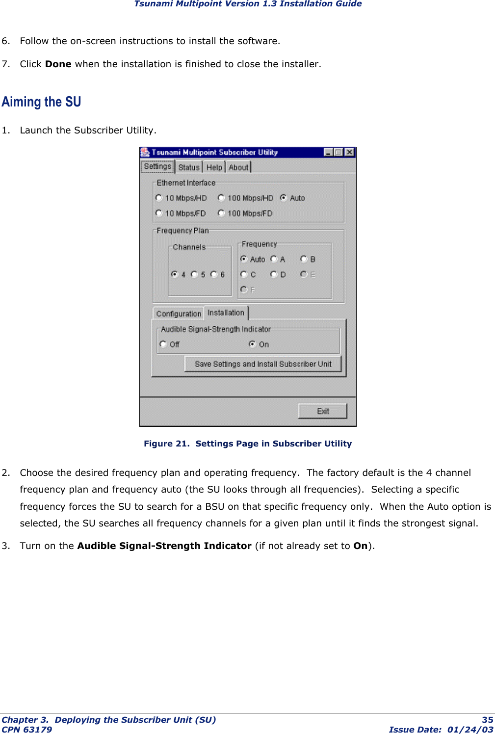 Tsunami Multipoint Version 1.3 Installation Guide 6.  Follow the on-screen instructions to install the software. 7. Click Done when the installation is finished to close the installer. Aiming the SU 1.  Launch the Subscriber Utility.  Figure 21.  Settings Page in Subscriber Utility 2.  Choose the desired frequency plan and operating frequency.  The factory default is the 4 channel frequency plan and frequency auto (the SU looks through all frequencies).  Selecting a specific frequency forces the SU to search for a BSU on that specific frequency only.  When the Auto option is selected, the SU searches all frequency channels for a given plan until it finds the strongest signal. 3.  Turn on the Audible Signal-Strength Indicator (if not already set to On). Chapter 3.  Deploying the Subscriber Unit (SU)  35 CPN 63179  Issue Date:  01/24/03 