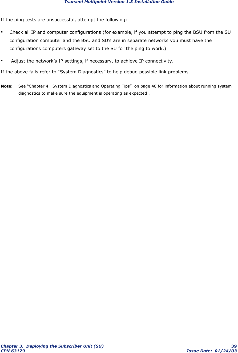 Tsunami Multipoint Version 1.3 Installation Guide If the ping tests are unsuccessful, attempt the following: ▪ Check all IP and computer configurations (for example, if you attempt to ping the BSU from the SU configuration computer and the BSU and SU’s are in separate networks you must have the configurations computers gateway set to the SU for the ping to work.) ▪  Adjust the network’s IP settings, if necessary, to achieve IP connectivity. If the above fails refer to “System Diagnostics” to help debug possible link problems. Note:  See “Chapter 4.  System Diagnostics and Operating Tips”  on page 40 for information about running system diagnostics to make sure the equipment is operating as expected .   Chapter 3.  Deploying the Subscriber Unit (SU)  39 CPN 63179  Issue Date:  01/24/03 