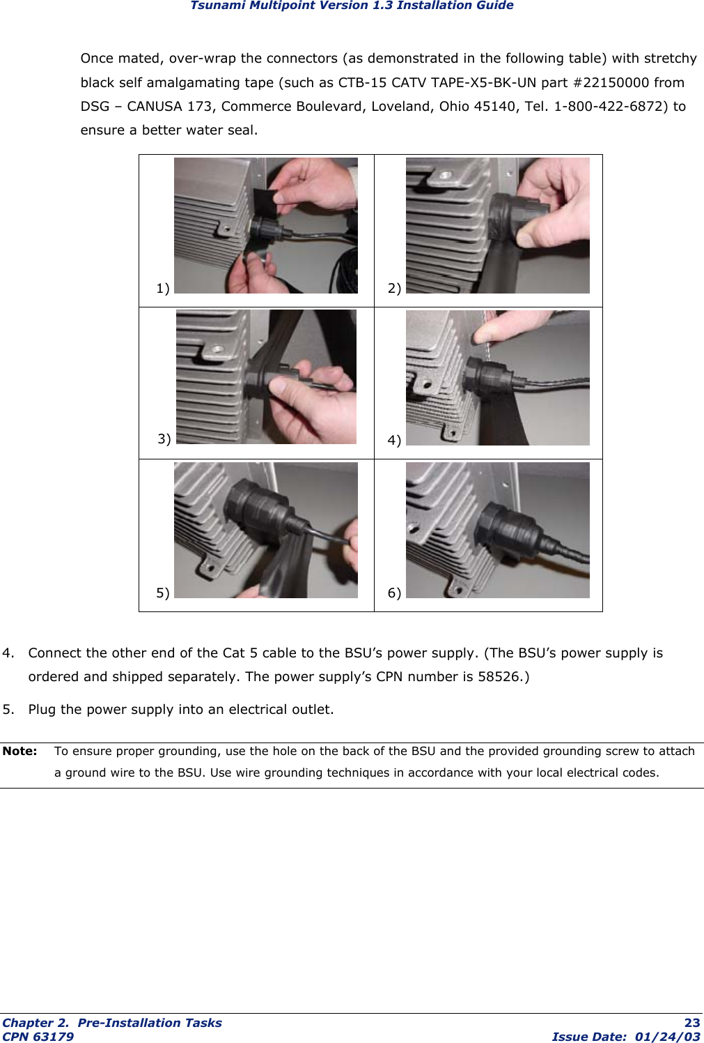 Tsunami Multipoint Version 1.3 Installation Guide Once mated, over-wrap the connectors (as demonstrated in the following table) with stretchy black self amalgamating tape (such as CTB-15 CATV TAPE-X5-BK-UN part #22150000 from DSG – CANUSA 173, Commerce Boulevard, Loveland, Ohio 45140, Tel. 1-800-422-6872) to ensure a better water seal.    1)   2)   3)   4)   5)   6)    4.  Connect the other end of the Cat 5 cable to the BSU’s power supply. (The BSU’s power supply is ordered and shipped separately. The power supply’s CPN number is 58526.) 5.  Plug the power supply into an electrical outlet. Note:  To ensure proper grounding, use the hole on the back of the BSU and the provided grounding screw to attach a ground wire to the BSU. Use wire grounding techniques in accordance with your local electrical codes. Chapter 2.  Pre-Installation Tasks  23 CPN 63179  Issue Date:  01/24/03 