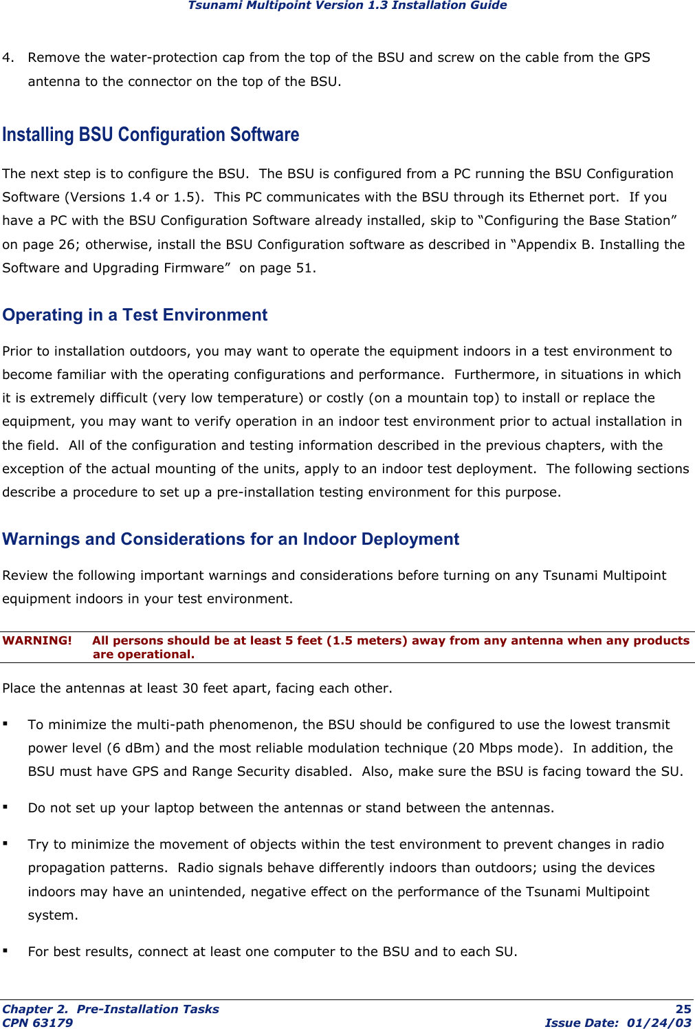 Tsunami Multipoint Version 1.3 Installation Guide 4.  Remove the water-protection cap from the top of the BSU and screw on the cable from the GPS antenna to the connector on the top of the BSU. Installing BSU Configuration Software The next step is to configure the BSU.  The BSU is configured from a PC running the BSU Configuration Software (Versions 1.4 or 1.5).  This PC communicates with the BSU through its Ethernet port.  If you have a PC with the BSU Configuration Software already installed, skip to “Configuring the Base Station” on page 26; otherwise, install the BSU Configuration software as described in “Appendix B. Installing the Software and Upgrading Firmware”  on page 51. Operating in a Test Environment Prior to installation outdoors, you may want to operate the equipment indoors in a test environment to become familiar with the operating configurations and performance.  Furthermore, in situations in which it is extremely difficult (very low temperature) or costly (on a mountain top) to install or replace the equipment, you may want to verify operation in an indoor test environment prior to actual installation in the field.  All of the configuration and testing information described in the previous chapters, with the exception of the actual mounting of the units, apply to an indoor test deployment.  The following sections describe a procedure to set up a pre-installation testing environment for this purpose. Warnings and Considerations for an Indoor Deployment Review the following important warnings and considerations before turning on any Tsunami Multipoint equipment indoors in your test environment. WARNING!  All persons should be at least 5 feet (1.5 meters) away from any antenna when any products are operational. Place the antennas at least 30 feet apart, facing each other. ▪ To minimize the multi-path phenomenon, the BSU should be configured to use the lowest transmit power level (6 dBm) and the most reliable modulation technique (20 Mbps mode).  In addition, the BSU must have GPS and Range Security disabled.  Also, make sure the BSU is facing toward the SU. ▪ Do not set up your laptop between the antennas or stand between the antennas. ▪ Try to minimize the movement of objects within the test environment to prevent changes in radio propagation patterns.  Radio signals behave differently indoors than outdoors; using the devices indoors may have an unintended, negative effect on the performance of the Tsunami Multipoint system. ▪ For best results, connect at least one computer to the BSU and to each SU. Chapter 2.  Pre-Installation Tasks  25 CPN 63179  Issue Date:  01/24/03 