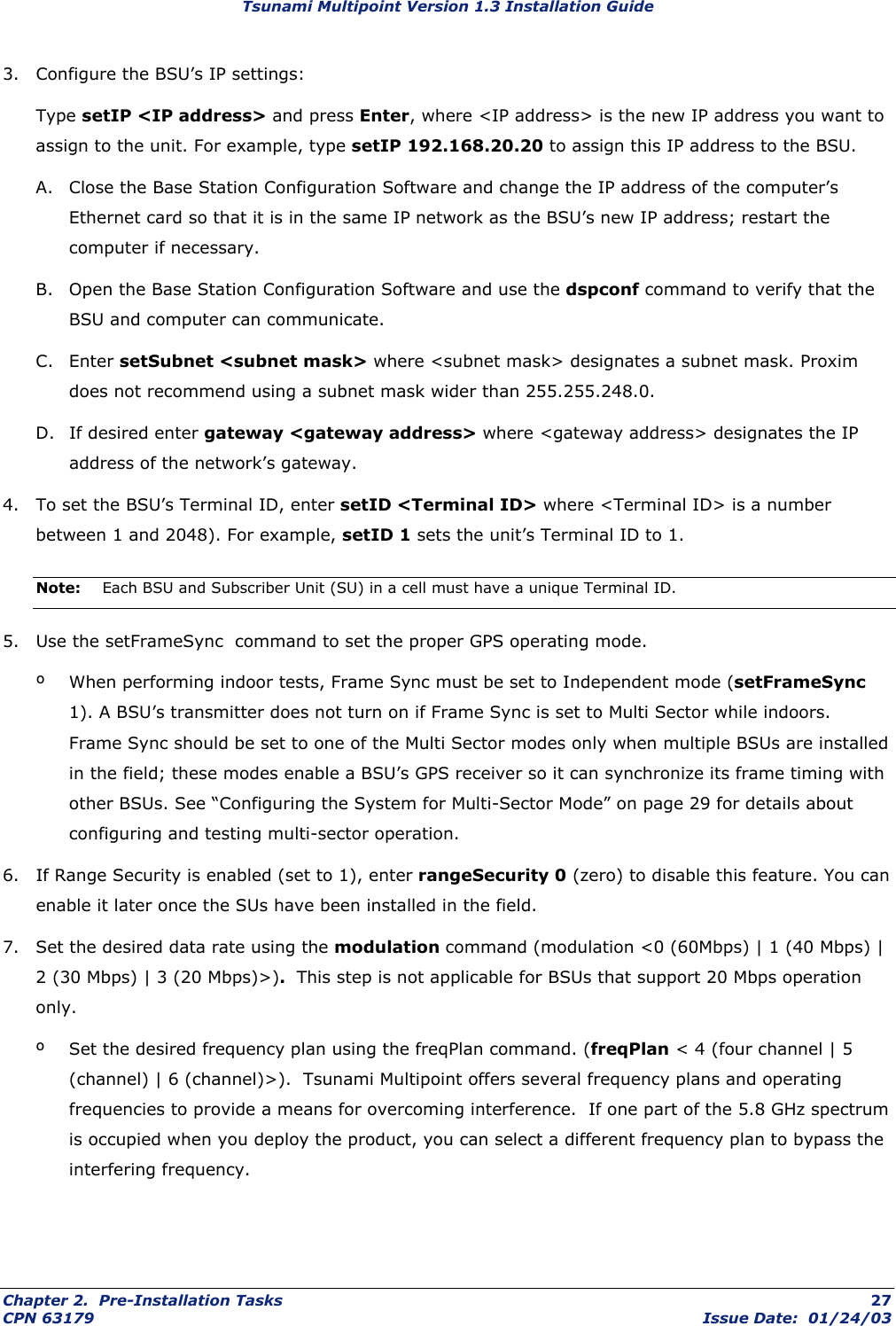 Tsunami Multipoint Version 1.3 Installation Guide 3.  Configure the BSU’s IP settings: Type setIP &lt;IP address&gt; and press Enter, where &lt;IP address&gt; is the new IP address you want to assign to the unit. For example, type setIP 192.168.20.20 to assign this IP address to the BSU. A.  Close the Base Station Configuration Software and change the IP address of the computer’s Ethernet card so that it is in the same IP network as the BSU’s new IP address; restart the computer if necessary. B.  Open the Base Station Configuration Software and use the dspconf command to verify that the BSU and computer can communicate. C. Enter setSubnet &lt;subnet mask&gt; where &lt;subnet mask&gt; designates a subnet mask. Proxim does not recommend using a subnet mask wider than 255.255.248.0.   D.  If desired enter gateway &lt;gateway address&gt; where &lt;gateway address&gt; designates the IP address of the network’s gateway.  4.  To set the BSU’s Terminal ID, enter setID &lt;Terminal ID&gt; where &lt;Terminal ID&gt; is a number between 1 and 2048). For example, setID 1 sets the unit’s Terminal ID to 1. Note:  Each BSU and Subscriber Unit (SU) in a cell must have a unique Terminal ID. 5.  Use the setFrameSync  command to set the proper GPS operating mode. º  When performing indoor tests, Frame Sync must be set to Independent mode (setFrameSync 1). A BSU’s transmitter does not turn on if Frame Sync is set to Multi Sector while indoors.  Frame Sync should be set to one of the Multi Sector modes only when multiple BSUs are installed in the field; these modes enable a BSU’s GPS receiver so it can synchronize its frame timing with other BSUs. See “Configuring the System for Multi-Sector Mode” on page 29 for details about configuring and testing multi-sector operation.  6.  If Range Security is enabled (set to 1), enter rangeSecurity 0 (zero) to disable this feature. You can enable it later once the SUs have been installed in the field. 7.  Set the desired data rate using the modulation command (modulation &lt;0 (60Mbps) | 1 (40 Mbps) | 2 (30 Mbps) | 3 (20 Mbps)&gt;).  This step is not applicable for BSUs that support 20 Mbps operation only. º  Set the desired frequency plan using the freqPlan command. (freqPlan &lt; 4 (four channel | 5 (channel) | 6 (channel)&gt;).  Tsunami Multipoint offers several frequency plans and operating frequencies to provide a means for overcoming interference.  If one part of the 5.8 GHz spectrum is occupied when you deploy the product, you can select a different frequency plan to bypass the interfering frequency.  Chapter 2.  Pre-Installation Tasks  27 CPN 63179  Issue Date:  01/24/03 