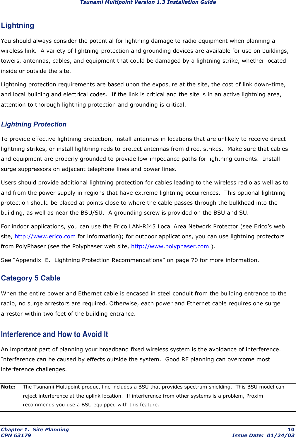 Tsunami Multipoint Version 1.3 Installation Guide Lightning You should always consider the potential for lightning damage to radio equipment when planning a wireless link.  A variety of lightning-protection and grounding devices are available for use on buildings, towers, antennas, cables, and equipment that could be damaged by a lightning strike, whether located inside or outside the site. Lightning protection requirements are based upon the exposure at the site, the cost of link down-time, and local building and electrical codes.  If the link is critical and the site is in an active lightning area, attention to thorough lightning protection and grounding is critical. Lightning Protection To provide effective lightning protection, install antennas in locations that are unlikely to receive direct lightning strikes, or install lightning rods to protect antennas from direct strikes.  Make sure that cables and equipment are properly grounded to provide low-impedance paths for lightning currents.  Install surge suppressors on adjacent telephone lines and power lines. Users should provide additional lightning protection for cables leading to the wireless radio as well as to and from the power supply in regions that have extreme lightning occurrences.  This optional lightning protection should be placed at points close to where the cable passes through the bulkhead into the building, as well as near the BSU/SU.  A grounding screw is provided on the BSU and SU. For indoor applications, you can use the Erico LAN-RJ45 Local Area Network Protector (see Erico’s web site, http://www.erico.com for information); for outdoor applications, you can use lightning protectors from PolyPhaser (see the Polyphaser web site, http://www.polyphaser.com ). See “Appendix  E.  Lightning Protection Recommendations” on page 70 for more information. Category 5 Cable When the entire power and Ethernet cable is encased in steel conduit from the building entrance to the radio, no surge arrestors are required. Otherwise, each power and Ethernet cable requires one surge arrestor within two feet of the building entrance. Interference and How to Avoid It An important part of planning your broadband fixed wireless system is the avoidance of interference. Interference can be caused by effects outside the system.  Good RF planning can overcome most interference challenges. Note:  The Tsunami Multipoint product line includes a BSU that provides spectrum shielding.  This BSU model can reject interference at the uplink location.  If interference from other systems is a problem, Proxim recommends you use a BSU equipped with this feature. Chapter 1.  Site Planning  10 CPN 63179  Issue Date:  01/24/03 