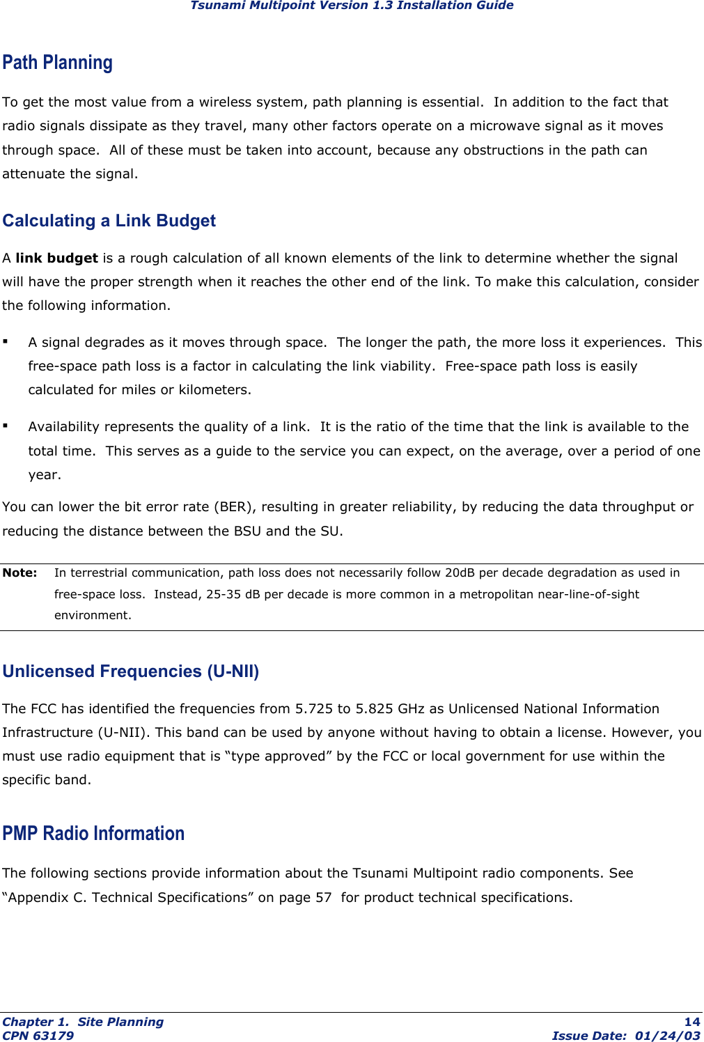 Tsunami Multipoint Version 1.3 Installation Guide Path Planning To get the most value from a wireless system, path planning is essential.  In addition to the fact that radio signals dissipate as they travel, many other factors operate on a microwave signal as it moves through space.  All of these must be taken into account, because any obstructions in the path can attenuate the signal. Calculating a Link Budget A link budget is a rough calculation of all known elements of the link to determine whether the signal will have the proper strength when it reaches the other end of the link. To make this calculation, consider the following information. ▪ A signal degrades as it moves through space.  The longer the path, the more loss it experiences.  This free-space path loss is a factor in calculating the link viability.  Free-space path loss is easily calculated for miles or kilometers. ▪ Availability represents the quality of a link.  It is the ratio of the time that the link is available to the total time.  This serves as a guide to the service you can expect, on the average, over a period of one year. You can lower the bit error rate (BER), resulting in greater reliability, by reducing the data throughput or reducing the distance between the BSU and the SU. Note:  In terrestrial communication, path loss does not necessarily follow 20dB per decade degradation as used in free-space loss.  Instead, 25-35 dB per decade is more common in a metropolitan near-line-of-sight environment. Unlicensed Frequencies (U-NII) The FCC has identified the frequencies from 5.725 to 5.825 GHz as Unlicensed National Information Infrastructure (U-NII). This band can be used by anyone without having to obtain a license. However, you must use radio equipment that is “type approved” by the FCC or local government for use within the specific band. PMP Radio Information The following sections provide information about the Tsunami Multipoint radio components. See “Appendix C. Technical Specifications” on page 57  for product technical specifications. Chapter 1.  Site Planning  14 CPN 63179  Issue Date:  01/24/03 