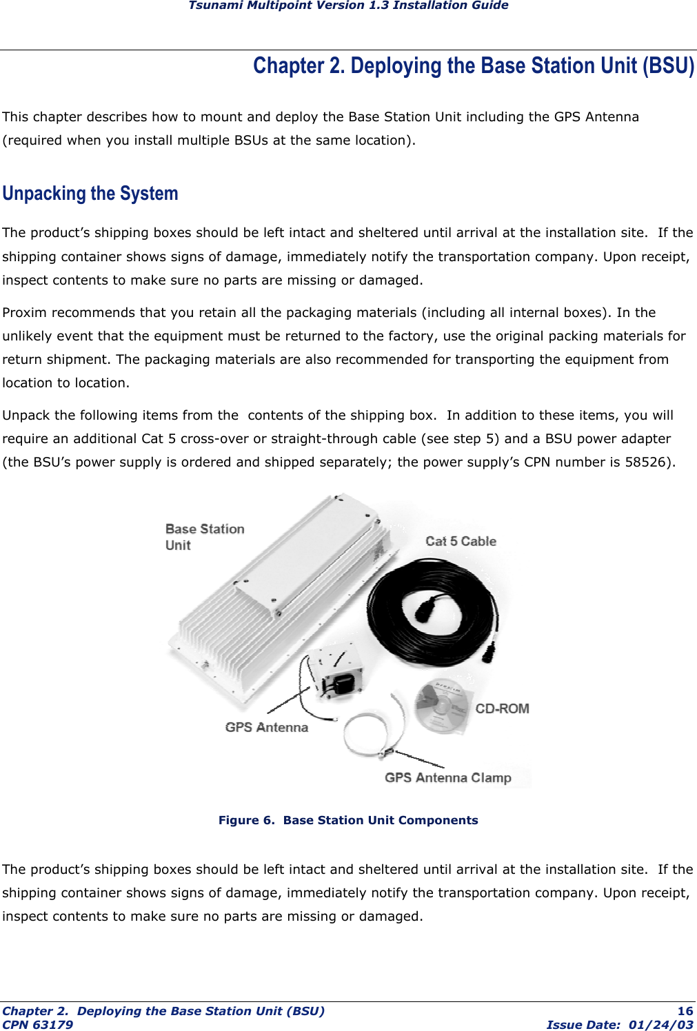 Tsunami Multipoint Version 1.3 Installation Guide Chapter 2. Deploying the Base Station Unit (BSU) This chapter describes how to mount and deploy the Base Station Unit including the GPS Antenna (required when you install multiple BSUs at the same location). Unpacking the System The product’s shipping boxes should be left intact and sheltered until arrival at the installation site.  If the shipping container shows signs of damage, immediately notify the transportation company. Upon receipt, inspect contents to make sure no parts are missing or damaged. Proxim recommends that you retain all the packaging materials (including all internal boxes). In the unlikely event that the equipment must be returned to the factory, use the original packing materials for return shipment. The packaging materials are also recommended for transporting the equipment from location to location. Unpack the following items from the  contents of the shipping box.  In addition to these items, you will require an additional Cat 5 cross-over or straight-through cable (see step 5) and a BSU power adapter (the BSU’s power supply is ordered and shipped separately; the power supply’s CPN number is 58526).  Figure 6.  Base Station Unit Components The product’s shipping boxes should be left intact and sheltered until arrival at the installation site.  If the shipping container shows signs of damage, immediately notify the transportation company. Upon receipt, inspect contents to make sure no parts are missing or damaged. Chapter 2.  Deploying the Base Station Unit (BSU)  16 CPN 63179  Issue Date:  01/24/03 