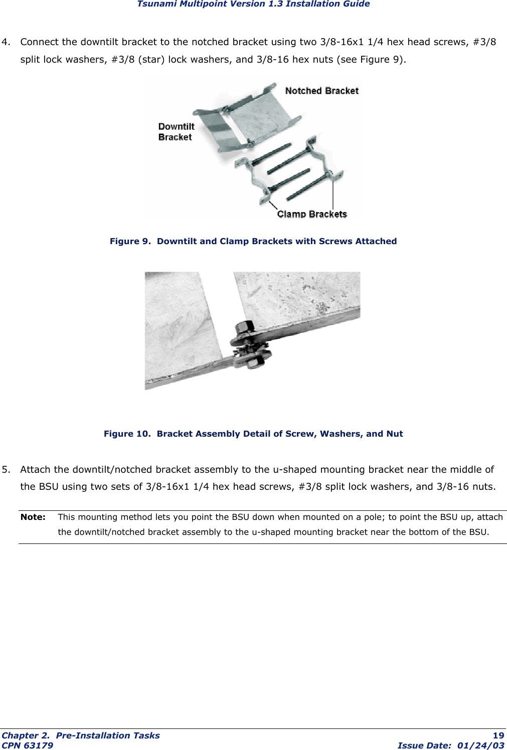 Tsunami Multipoint Version 1.3 Installation Guide 4.  Connect the downtilt bracket to the notched bracket using two 3/8-16x1 1/4 hex head screws, #3/8 split lock washers, #3/8 (star) lock washers, and 3/8-16 hex nuts (see Figure 9).  Figure 9.  Downtilt and Clamp Brackets with Screws Attached  Figure 10.  Bracket Assembly Detail of Screw, Washers, and Nut 5.  Attach the downtilt/notched bracket assembly to the u-shaped mounting bracket near the middle of the BSU using two sets of 3/8-16x1 1/4 hex head screws, #3/8 split lock washers, and 3/8-16 nuts. Note:  This mounting method lets you point the BSU down when mounted on a pole; to point the BSU up, attach the downtilt/notched bracket assembly to the u-shaped mounting bracket near the bottom of the BSU.  Chapter 2.  Pre-Installation Tasks  19 CPN 63179  Issue Date:  01/24/03 