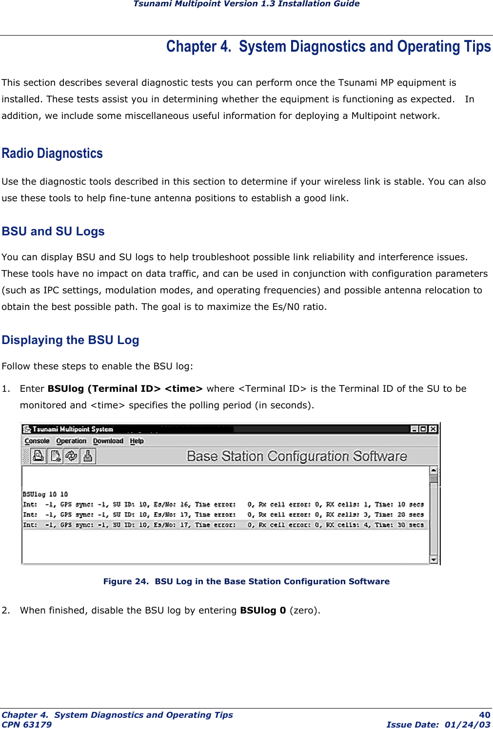 Tsunami Multipoint Version 1.3 Installation Guide Chapter 4.  System Diagnostics and Operating Tips This section describes several diagnostic tests you can perform once the Tsunami MP equipment is installed. These tests assist you in determining whether the equipment is functioning as expected.   In addition, we include some miscellaneous useful information for deploying a Multipoint network. Radio Diagnostics Use the diagnostic tools described in this section to determine if your wireless link is stable. You can also use these tools to help fine-tune antenna positions to establish a good link. BSU and SU Logs You can display BSU and SU logs to help troubleshoot possible link reliability and interference issues. These tools have no impact on data traffic, and can be used in conjunction with configuration parameters (such as IPC settings, modulation modes, and operating frequencies) and possible antenna relocation to obtain the best possible path. The goal is to maximize the Es/N0 ratio. Displaying the BSU Log Follow these steps to enable the BSU log: 1. Enter BSUlog (Terminal ID&gt; &lt;time&gt; where &lt;Terminal ID&gt; is the Terminal ID of the SU to be monitored and &lt;time&gt; specifies the polling period (in seconds).  Figure 24.  BSU Log in the Base Station Configuration Software 2.  When finished, disable the BSU log by entering BSUlog 0 (zero). Chapter 4.  System Diagnostics and Operating Tips  40 CPN 63179  Issue Date:  01/24/03 