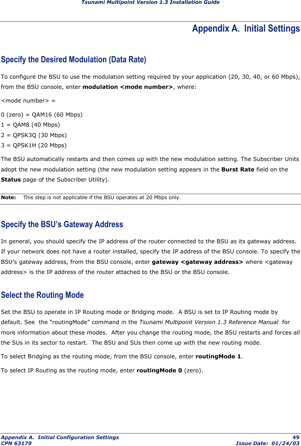 Tsunami Multipoint Version 1.3 Installation Guide Appendix A.  Initial Settings Specify the Desired Modulation (Data Rate) To configure the BSU to use the modulation setting required by your application (20, 30, 40, or 60 Mbps), from the BSU console, enter modulation &lt;mode number&gt;, where: &lt;mode number&gt; =  0 (zero) = QAM16 (60 Mbps) 1 = QAM8 (40 Mbps) 2 = QPSK3Q (30 Mbps) 3 = QPSK1H (20 Mbps) The BSU automatically restarts and then comes up with the new modulation setting. The Subscriber Units adopt the new modulation setting (the new modulation setting appears in the Burst Rate field on the Status page of the Subscriber Utility). Note:  This step is not applicable if the BSU operates at 20 Mbps only. Specify the BSU’s Gateway Address In general, you should specify the IP address of the router connected to the BSU as its gateway address. If your network does not have a router installed, specify the IP address of the BSU console. To specify the BSU’s gateway address, from the BSU console, enter gateway &lt;gateway address&gt; where &lt;gateway address&gt; is the IP address of the router attached to the BSU or the BSU console. Select the Routing Mode Set the BSU to operate in IP Routing mode or Bridging mode.  A BSU is set to IP Routing mode by default. See  the “routingMode” command in the Tsunami Multipoint Version 1.3 Reference Manual  for more information about these modes.  After you change the routing mode, the BSU restarts and forces all the SUs in its sector to restart.  The BSU and SUs then come up with the new routing mode. To select Bridging as the routing mode, from the BSU console, enter routingMode 1. To select IP Routing as the routing mode, enter routingMode 0 (zero). Appendix A.  Initial Configuration Settings  49 CPN 63179  Issue Date:  01/24/03 