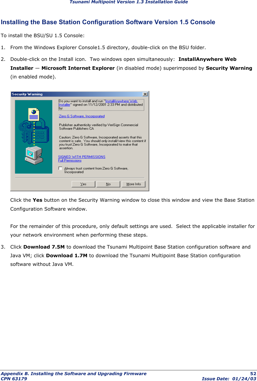 Tsunami Multipoint Version 1.3 Installation Guide Installing the Base Station Configuration Software Version 1.5 Console To install the BSU/SU 1.5 Console: 1.  From the Windows Explorer Console1.5 directory, double-click on the BSU folder. 2.  Double-click on the Install icon.  Two windows open simultaneously:  InstallAnywhere Web Installer — Microsoft Internet Explorer (in disabled mode) superimposed by Security Warning (in enabled mode).     Click the Yes button on the Security Warning window to close this window and view the Base Station Configuration Software window.  For the remainder of this procedure, only default settings are used.  Select the applicable installer for your network environment when performing these steps. 3. Click Download 7.5M to download the Tsunami Multipoint Base Station configuration software and Java VM; click Download 1.7M to download the Tsunami Multipoint Base Station configuration software without Java VM.   Appendix B. Installing the Software and Upgrading Firmware  52 CPN 63179  Issue Date:  01/24/03 