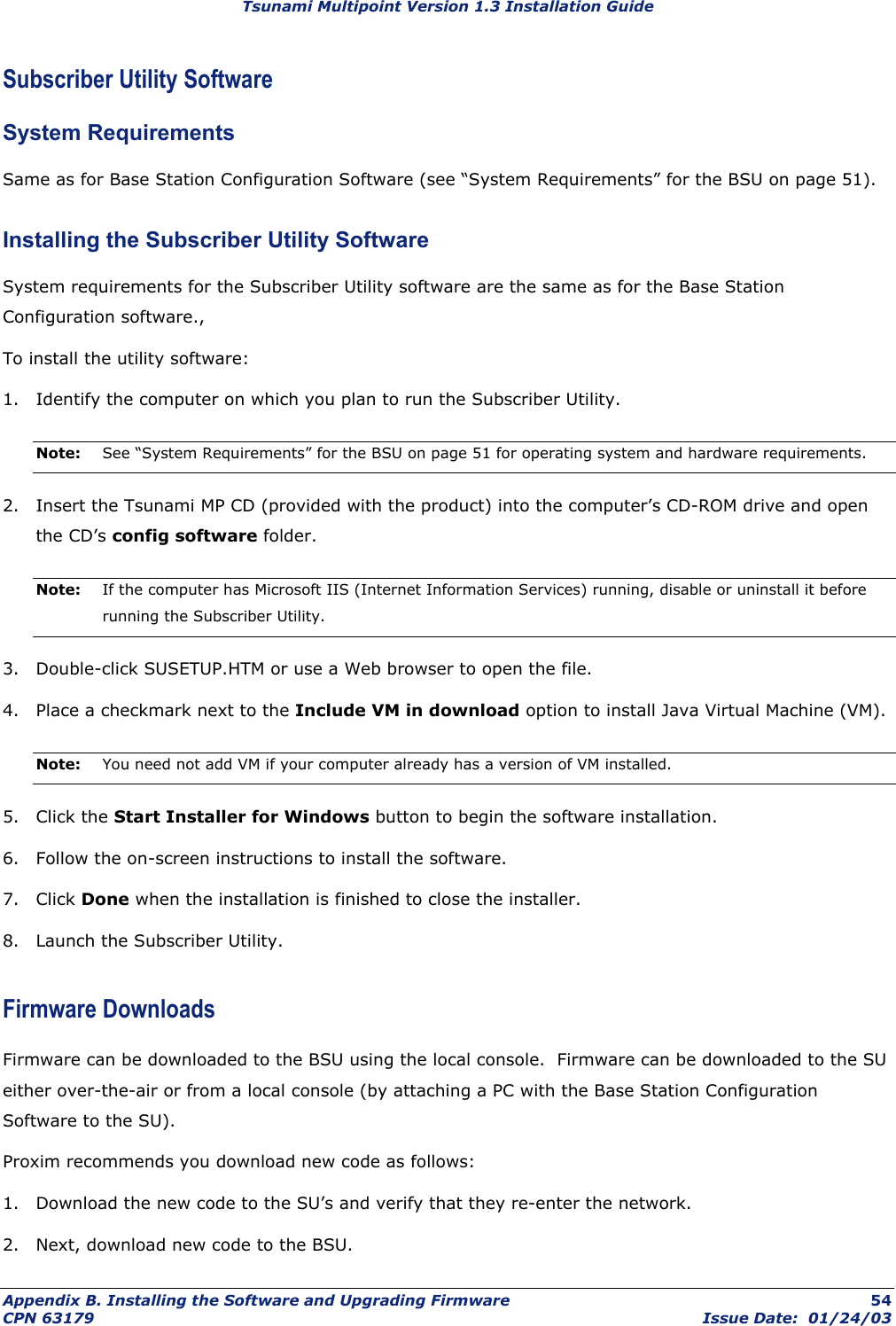 Tsunami Multipoint Version 1.3 Installation Guide Subscriber Utility Software  System Requirements Same as for Base Station Configuration Software (see “System Requirements” for the BSU on page 51). Installing the Subscriber Utility Software System requirements for the Subscriber Utility software are the same as for the Base Station Configuration software., To install the utility software: 1.  Identify the computer on which you plan to run the Subscriber Utility. Note:  See “System Requirements” for the BSU on page 51 for operating system and hardware requirements. 2.  Insert the Tsunami MP CD (provided with the product) into the computer’s CD-ROM drive and open the CD’s config software folder. Note:  If the computer has Microsoft IIS (Internet Information Services) running, disable or uninstall it before running the Subscriber Utility. 3.  Double-click SUSETUP.HTM or use a Web browser to open the file. 4.  Place a checkmark next to the Include VM in download option to install Java Virtual Machine (VM). Note:  You need not add VM if your computer already has a version of VM installed. 5. Click the Start Installer for Windows button to begin the software installation. 6.  Follow the on-screen instructions to install the software. 7. Click Done when the installation is finished to close the installer. 8.  Launch the Subscriber Utility. Firmware Downloads Firmware can be downloaded to the BSU using the local console.  Firmware can be downloaded to the SU either over-the-air or from a local console (by attaching a PC with the Base Station Configuration Software to the SU).   Proxim recommends you download new code as follows: 1.  Download the new code to the SU’s and verify that they re-enter the network. 2.  Next, download new code to the BSU. Appendix B. Installing the Software and Upgrading Firmware  54 CPN 63179  Issue Date:  01/24/03 