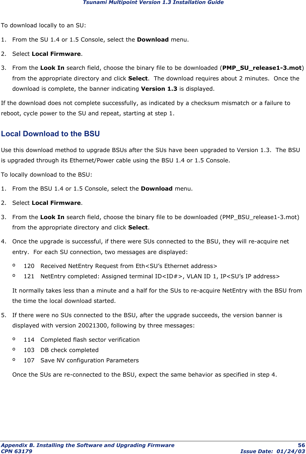 Tsunami Multipoint Version 1.3 Installation Guide To download locally to an SU: 1.  From the SU 1.4 or 1.5 Console, select the Download menu. 2. Select Local Firmware. 3. From the Look In search field, choose the binary file to be downloaded (PMP_SU_release1-3.mot) from the appropriate directory and click Select.  The download requires about 2 minutes.  Once the download is complete, the banner indicating Version 1.3 is displayed. If the download does not complete successfully, as indicated by a checksum mismatch or a failure to reboot, cycle power to the SU and repeat, starting at step 1. Local Download to the BSU Use this download method to upgrade BSUs after the SUs have been upgraded to Version 1.3.  The BSU is upgraded through its Ethernet/Power cable using the BSU 1.4 or 1.5 Console. To locally download to the BSU: 1.  From the BSU 1.4 or 1.5 Console, select the Download menu. 2. Select Local Firmware. 3. From the Look In search field, choose the binary file to be downloaded (PMP_BSU_release1-3.mot) from the appropriate directory and click Select.   4.  Once the upgrade is successful, if there were SUs connected to the BSU, they will re-acquire net entry.  For each SU connection, two messages are displayed: º  120   Received NetEntry Request from Eth&lt;SU’s Ethernet address&gt; º  121   NetEntry completed: Assigned terminal ID&lt;ID#&gt;, VLAN ID 1, IP&lt;SU’s IP address&gt; It normally takes less than a minute and a half for the SUs to re-acquire NetEntry with the BSU from the time the local download started. 5.  If there were no SUs connected to the BSU, after the upgrade succeeds, the version banner is displayed with version 20021300, following by three messages: º  114   Completed flash sector verification º  103   DB check completed º  107   Save NV configuration Parameters Once the SUs are re-connected to the BSU, expect the same behavior as specified in step 4.   Appendix B. Installing the Software and Upgrading Firmware  56 CPN 63179  Issue Date:  01/24/03 