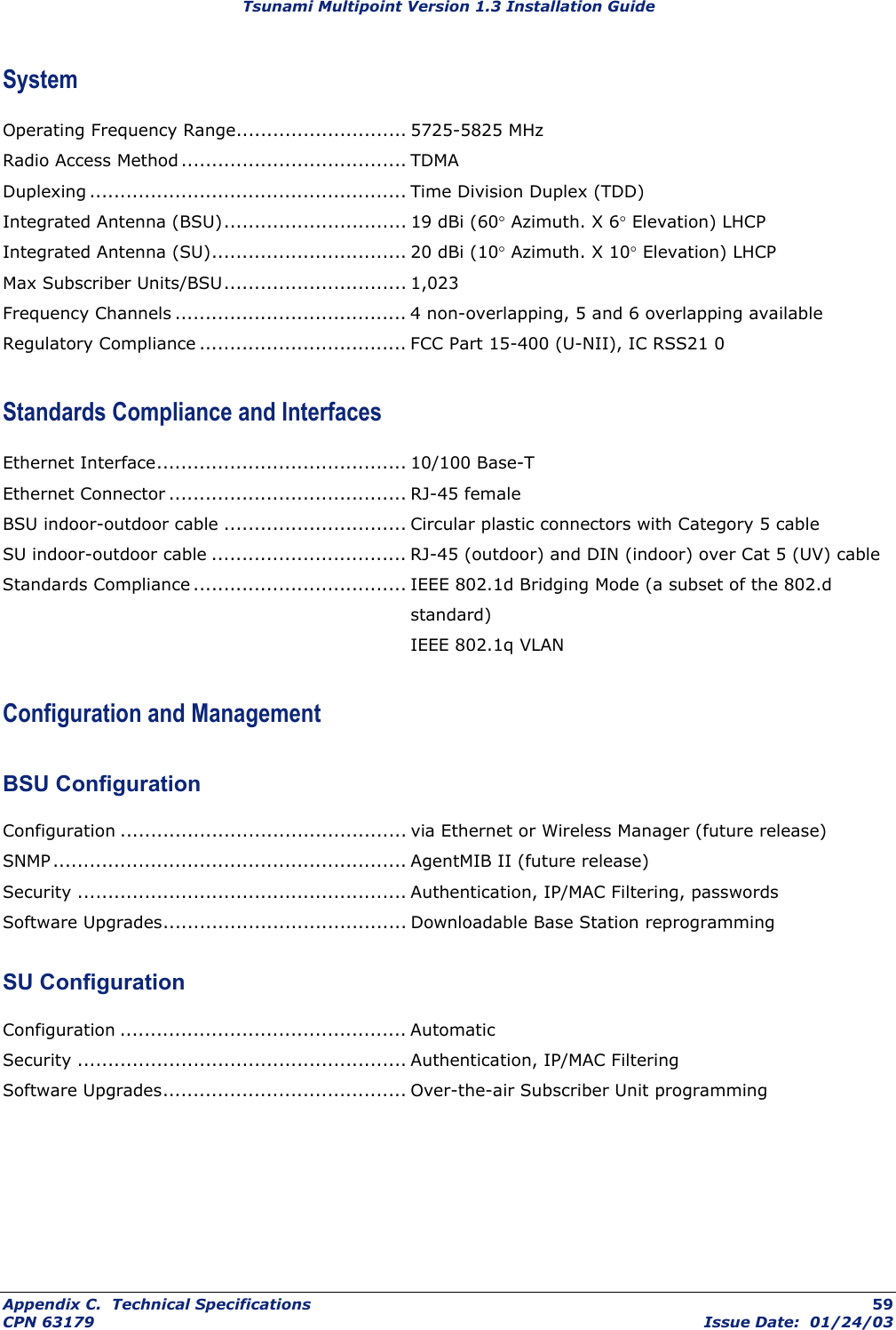 Tsunami Multipoint Version 1.3 Installation Guide System Operating Frequency Range............................ 5725-5825 MHz Radio Access Method ..................................... TDMA Duplexing .................................................... Time Division Duplex (TDD) Integrated Antenna (BSU).............................. 19 dBi (60° Azimuth. X 6° Elevation) LHCP Integrated Antenna (SU)................................ 20 dBi (10° Azimuth. X 10° Elevation) LHCP Max Subscriber Units/BSU.............................. 1,023 Frequency Channels ...................................... 4 non-overlapping, 5 and 6 overlapping available Regulatory Compliance .................................. FCC Part 15-400 (U-NII), IC RSS21 0 Standards Compliance and Interfaces Ethernet Interface......................................... 10/100 Base-T Ethernet Connector ....................................... RJ-45 female BSU indoor-outdoor cable .............................. Circular plastic connectors with Category 5 cable SU indoor-outdoor cable ................................ RJ-45 (outdoor) and DIN (indoor) over Cat 5 (UV) cable Standards Compliance ................................... IEEE 802.1d Bridging Mode (a subset of the 802.d standard)  IEEE 802.1q VLAN Configuration and Management BSU Configuration Configuration ............................................... via Ethernet or Wireless Manager (future release) SNMP.......................................................... AgentMIB II (future release) Security ...................................................... Authentication, IP/MAC Filtering, passwords Software Upgrades........................................ Downloadable Base Station reprogramming SU Configuration Configuration ............................................... Automatic Security ...................................................... Authentication, IP/MAC Filtering Software Upgrades........................................ Over-the-air Subscriber Unit programming Appendix C.  Technical Specifications  59 CPN 63179  Issue Date:  01/24/03 