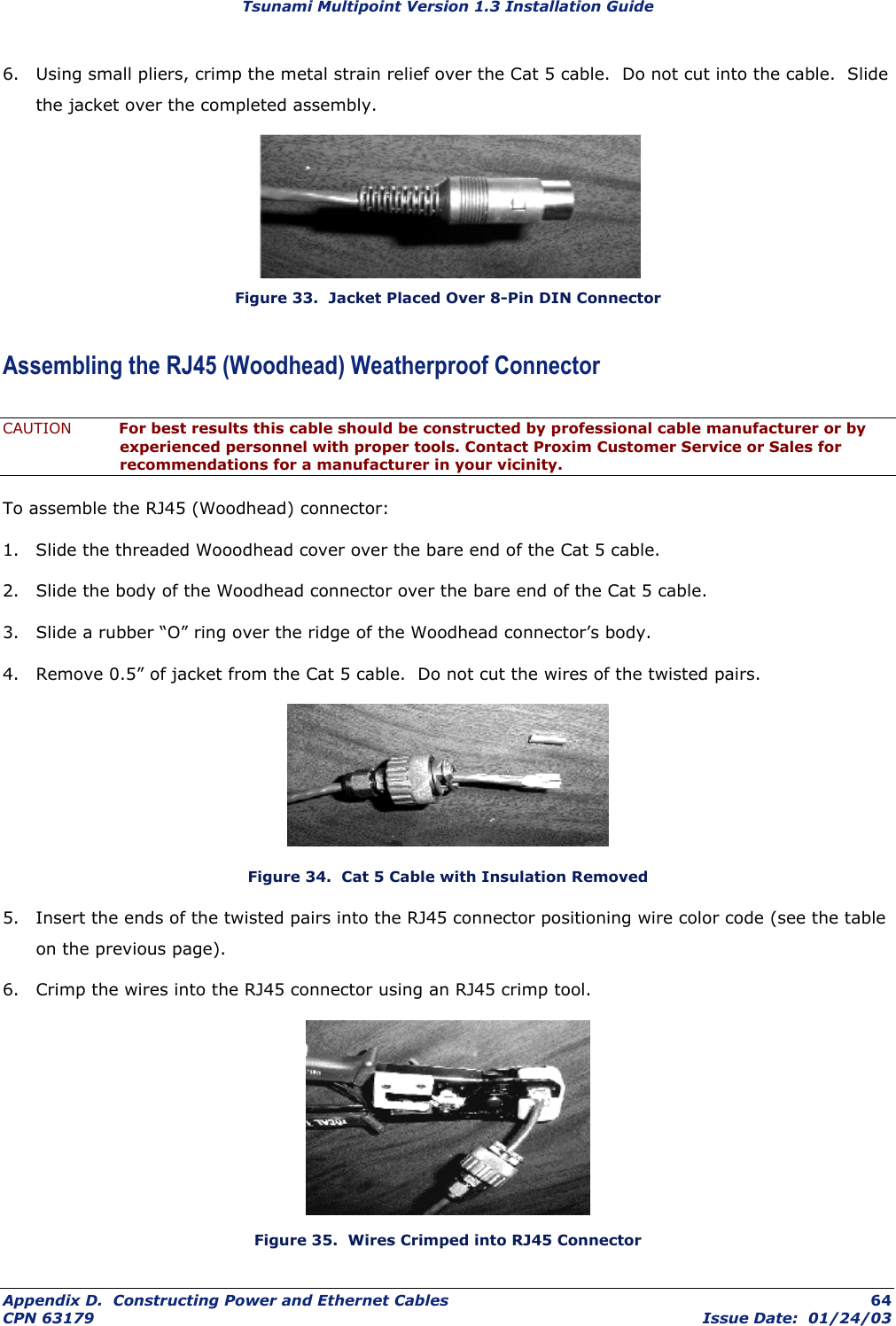 Tsunami Multipoint Version 1.3 Installation Guide 6.  Using small pliers, crimp the metal strain relief over the Cat 5 cable.  Do not cut into the cable.  Slide the jacket over the completed assembly.  Figure 33.  Jacket Placed Over 8-Pin DIN Connector Assembling the RJ45 (Woodhead) Weatherproof Connector CAUTION  For best results this cable should be constructed by professional cable manufacturer or by experienced personnel with proper tools. Contact Proxim Customer Service or Sales for recommendations for a manufacturer in your vicinity. To assemble the RJ45 (Woodhead) connector: 1.  Slide the threaded Wooodhead cover over the bare end of the Cat 5 cable. 2.  Slide the body of the Woodhead connector over the bare end of the Cat 5 cable. 3.  Slide a rubber “O” ring over the ridge of the Woodhead connector’s body. 4.  Remove 0.5” of jacket from the Cat 5 cable.  Do not cut the wires of the twisted pairs.  Figure 34.  Cat 5 Cable with Insulation Removed 5.  Insert the ends of the twisted pairs into the RJ45 connector positioning wire color code (see the table on the previous page). 6.  Crimp the wires into the RJ45 connector using an RJ45 crimp tool.  Figure 35.  Wires Crimped into RJ45 Connector Appendix D.  Constructing Power and Ethernet Cables  64 CPN 63179  Issue Date:  01/24/03 
