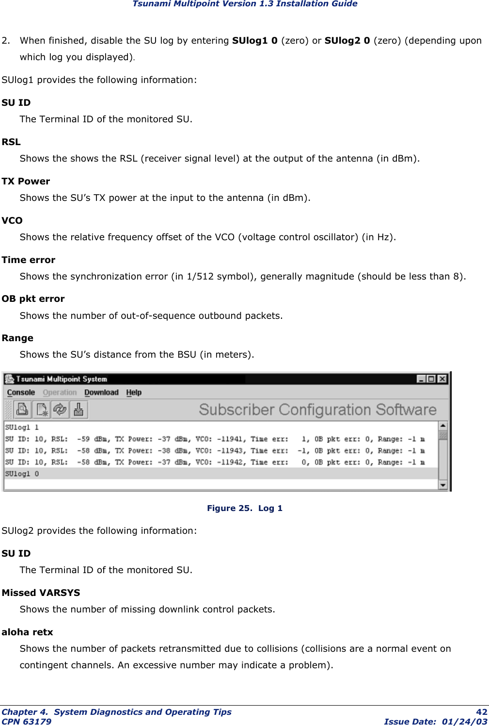 Tsunami Multipoint Version 1.3 Installation Guide 2.  When finished, disable the SU log by entering SUlog1 0 (zero) or SUlog2 0 (zero) (depending upon which log you displayed). SUlog1 provides the following information: SU ID The Terminal ID of the monitored SU. RSL Shows the shows the RSL (receiver signal level) at the output of the antenna (in dBm). TX Power Shows the SU’s TX power at the input to the antenna (in dBm). VCO Shows the relative frequency offset of the VCO (voltage control oscillator) (in Hz). Time error Shows the synchronization error (in 1/512 symbol), generally magnitude (should be less than 8). OB pkt error Shows the number of out-of-sequence outbound packets. Range Shows the SU’s distance from the BSU (in meters).  Figure 25.  Log 1 SUlog2 provides the following information: SU ID The Terminal ID of the monitored SU. Missed VARSYS  Shows the number of missing downlink control packets. aloha retx Shows the number of packets retransmitted due to collisions (collisions are a normal event on contingent channels. An excessive number may indicate a problem). Chapter 4.  System Diagnostics and Operating Tips  42 CPN 63179  Issue Date:  01/24/03 