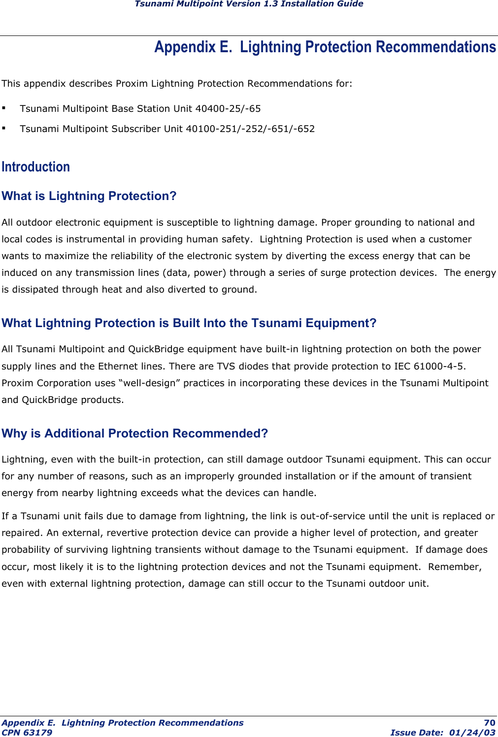Tsunami Multipoint Version 1.3 Installation Guide Appendix E.  Lightning Protection Recommendations This appendix describes Proxim Lightning Protection Recommendations for: ▪ Tsunami Multipoint Base Station Unit 40400-25/-65 ▪ Tsunami Multipoint Subscriber Unit 40100-251/-252/-651/-652 Introduction What is Lightning Protection? All outdoor electronic equipment is susceptible to lightning damage. Proper grounding to national and local codes is instrumental in providing human safety.  Lightning Protection is used when a customer wants to maximize the reliability of the electronic system by diverting the excess energy that can be induced on any transmission lines (data, power) through a series of surge protection devices.  The energy is dissipated through heat and also diverted to ground.  What Lightning Protection is Built Into the Tsunami Equipment? All Tsunami Multipoint and QuickBridge equipment have built-in lightning protection on both the power supply lines and the Ethernet lines. There are TVS diodes that provide protection to IEC 61000-4-5.  Proxim Corporation uses “well-design” practices in incorporating these devices in the Tsunami Multipoint and QuickBridge products. Why is Additional Protection Recommended?  Lightning, even with the built-in protection, can still damage outdoor Tsunami equipment. This can occur for any number of reasons, such as an improperly grounded installation or if the amount of transient energy from nearby lightning exceeds what the devices can handle. If a Tsunami unit fails due to damage from lightning, the link is out-of-service until the unit is replaced or repaired. An external, revertive protection device can provide a higher level of protection, and greater probability of surviving lightning transients without damage to the Tsunami equipment.  If damage does occur, most likely it is to the lightning protection devices and not the Tsunami equipment.  Remember, even with external lightning protection, damage can still occur to the Tsunami outdoor unit. Appendix E.  Lightning Protection Recommendations  70 CPN 63179  Issue Date:  01/24/03 