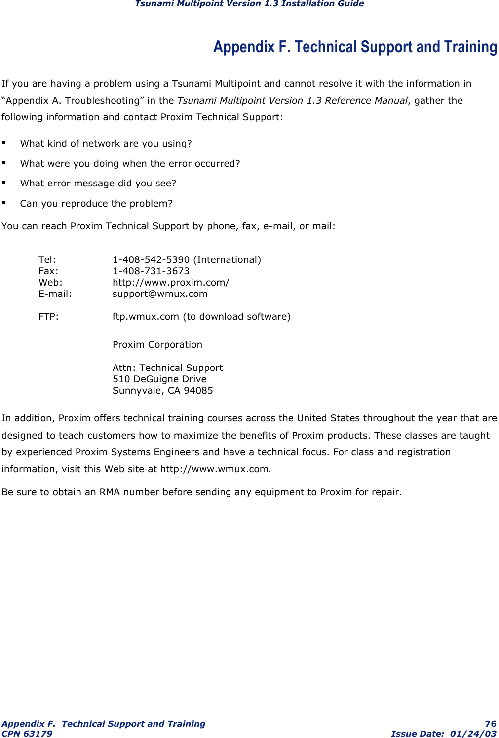 Tsunami Multipoint Version 1.3 Installation Guide Appendix F. Technical Support and Training If you are having a problem using a Tsunami Multipoint and cannot resolve it with the information in “Appendix A. Troubleshooting” in the Tsunami Multipoint Version 1.3 Reference Manual, gather the following information and contact Proxim Technical Support: ▪ What kind of network are you using? ▪ What were you doing when the error occurred? ▪ What error message did you see? ▪ Can you reproduce the problem? You can reach Proxim Technical Support by phone, fax, e-mail, or mail:   Tel:  1-408-542-5390 (International)  Fax:  1-408-731-3673  Web:   http://www.proxim.com/  E-mail:  support@wmux.com   FTP:    ftp.wmux.com (to download software)     Proxim Corporation    Attn: Technical Support    510 DeGuigne Drive    Sunnyvale, CA 94085  In addition, Proxim offers technical training courses across the United States throughout the year that are designed to teach customers how to maximize the benefits of Proxim products. These classes are taught by experienced Proxim Systems Engineers and have a technical focus. For class and registration information, visit this Web site at http://www.wmux.com. Be sure to obtain an RMA number before sending any equipment to Proxim for repair. Appendix F.  Technical Support and Training  76 CPN 63179  Issue Date:  01/24/03 