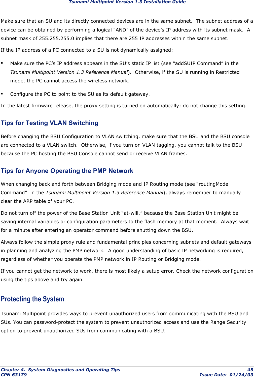 Tsunami Multipoint Version 1.3 Installation Guide Make sure that an SU and its directly connected devices are in the same subnet.  The subnet address of a device can be obtained by performing a logical “AND” of the device’s IP address with its subnet mask.  A subnet mask of 255.255.255.0 implies that there are 255 IP addresses within the same subnet. If the IP address of a PC connected to a SU is not dynamically assigned: ▪ Make sure the PC’s IP address appears in the SU’s static IP list (see “addSUIP Command” in the Tsunami Multipoint Version 1.3 Reference Manual).  Otherwise, if the SU is running in Restricted mode, the PC cannot access the wireless network.  ▪ Configure the PC to point to the SU as its default gateway. In the latest firmware release, the proxy setting is turned on automatically; do not change this setting. Tips for Testing VLAN Switching Before changing the BSU Configuration to VLAN switching, make sure that the BSU and the BSU console are connected to a VLAN switch.  Otherwise, if you turn on VLAN tagging, you cannot talk to the BSU because the PC hosting the BSU Console cannot send or receive VLAN frames. Tips for Anyone Operating the PMP Network When changing back and forth between Bridging mode and IP Routing mode (see “routingMode Command”  in the Tsunami Multipoint Version 1.3 Reference Manual), always remember to manually clear the ARP table of your PC. Do not turn off the power of the Base Station Unit “at-will,” because the Base Station Unit might be saving internal variables or configuration parameters to the flash memory at that moment.  Always wait for a minute after entering an operator command before shutting down the BSU.  Always follow the simple proxy rule and fundamental principles concerning subnets and default gateways in planning and analyzing the PMP network.  A good understanding of basic IP networking is required, regardless of whether you operate the PMP network in IP Routing or Bridging mode. If you cannot get the network to work, there is most likely a setup error. Check the network configuration using the tips above and try again. Protecting the System Tsunami Multipoint provides ways to prevent unauthorized users from communicating with the BSU and SUs. You can password-protect the system to prevent unauthorized access and use the Range Security option to prevent unauthorized SUs from communicating with a BSU. Chapter 4.  System Diagnostics and Operating Tips  45 CPN 63179  Issue Date:  01/24/03 