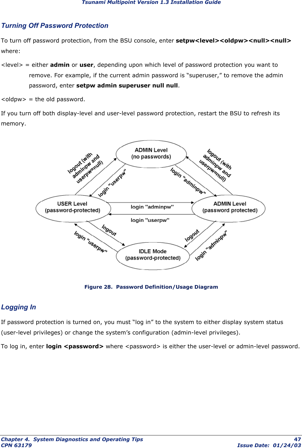 Tsunami Multipoint Version 1.3 Installation Guide Turning Off Password Protection To turn off password protection, from the BSU console, enter setpw&lt;level&gt;&lt;oldpw&gt;&lt;null&gt;&lt;null&gt; where: &lt;level&gt; = either admin or user, depending upon which level of password protection you want to remove. For example, if the current admin password is “superuser,” to remove the admin password, enter setpw admin superuser null null.  &lt;oldpw&gt; = the old password.  If you turn off both display-level and user-level password protection, restart the BSU to refresh its memory.   Figure 28.  Password Definition/Usage Diagram Logging In If password protection is turned on, you must “log in” to the system to either display system status (user-level privileges) or change the system’s configuration (admin-level privileges). To log in, enter login &lt;password&gt; where &lt;password&gt; is either the user-level or admin-level password. Chapter 4.  System Diagnostics and Operating Tips  47 CPN 63179  Issue Date:  01/24/03 