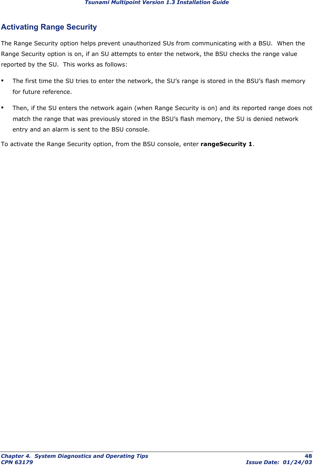 Tsunami Multipoint Version 1.3 Installation Guide Activating Range Security The Range Security option helps prevent unauthorized SUs from communicating with a BSU.  When the Range Security option is on, if an SU attempts to enter the network, the BSU checks the range value reported by the SU.  This works as follows:  ▪ The first time the SU tries to enter the network, the SU’s range is stored in the BSU’s flash memory for future reference.  ▪ Then, if the SU enters the network again (when Range Security is on) and its reported range does not match the range that was previously stored in the BSU’s flash memory, the SU is denied network entry and an alarm is sent to the BSU console. To activate the Range Security option, from the BSU console, enter rangeSecurity 1. Chapter 4.  System Diagnostics and Operating Tips  48 CPN 63179  Issue Date:  01/24/03 