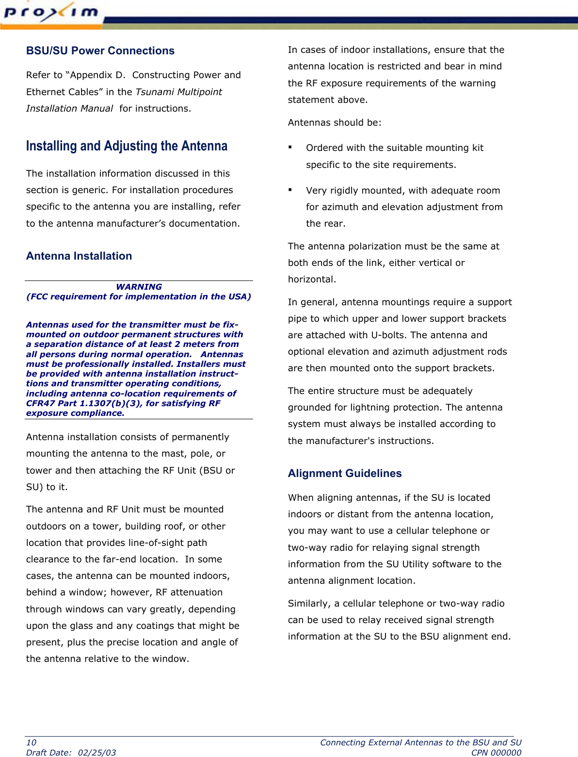  BSU/SU Power Connections  Refer to “Appendix D.  Constructing Power and Ethernet Cables” in the Tsunami Multipoint Installation Manual  for instructions. Installing and Adjusting the Antenna  The installation information discussed in this section is generic. For installation procedures specific to the antenna you are installing, refer to the antenna manufacturer’s documentation.  Antenna Installation  WARNING  (FCC requirement for implementation in the USA) Antennas used for the transmitter must be fix-mounted on outdoor permanent structures with a separation distance of at least 2 meters from all persons during normal operation.   Antennas must be professionally installed. Installers must be provided with antenna installation instruct- tions and transmitter operating conditions, including antenna co-location requirements of CFR47 Part 1.1307(b)(3), for satisfying RF exposure compliance.  Antenna installation consists of permanently mounting the antenna to the mast, pole, or tower and then attaching the RF Unit (BSU or SU) to it.   The antenna and RF Unit must be mounted outdoors on a tower, building roof, or other location that provides line-of-sight path clearance to the far-end location.  In some cases, the antenna can be mounted indoors, behind a window; however, RF attenuation through windows can vary greatly, depending upon the glass and any coatings that might be present, plus the precise location and angle of the antenna relative to the window.   In cases of indoor installations, ensure that the antenna location is restricted and bear in mind the RF exposure requirements of the warning statement above.   Antennas should be:  ▪ Ordered with the suitable mounting kit specific to the site requirements.  ▪ Very rigidly mounted, with adequate room for azimuth and elevation adjustment from the rear.  The antenna polarization must be the same at both ends of the link, either vertical or horizontal.  In general, antenna mountings require a support pipe to which upper and lower support brackets are attached with U-bolts. The antenna and optional elevation and azimuth adjustment rods are then mounted onto the support brackets.  The entire structure must be adequately grounded for lightning protection. The antenna system must always be installed according to the manufacturer&apos;s instructions.  Alignment Guidelines  When aligning antennas, if the SU is located indoors or distant from the antenna location, you may want to use a cellular telephone or two-way radio for relaying signal strength information from the SU Utility software to the antenna alignment location.   Similarly, a cellular telephone or two-way radio can be used to relay received signal strength information at the SU to the BSU alignment end. 10  Connecting External Antennas to the BSU and SU Draft Date:  02/25/03  CPN 000000 
