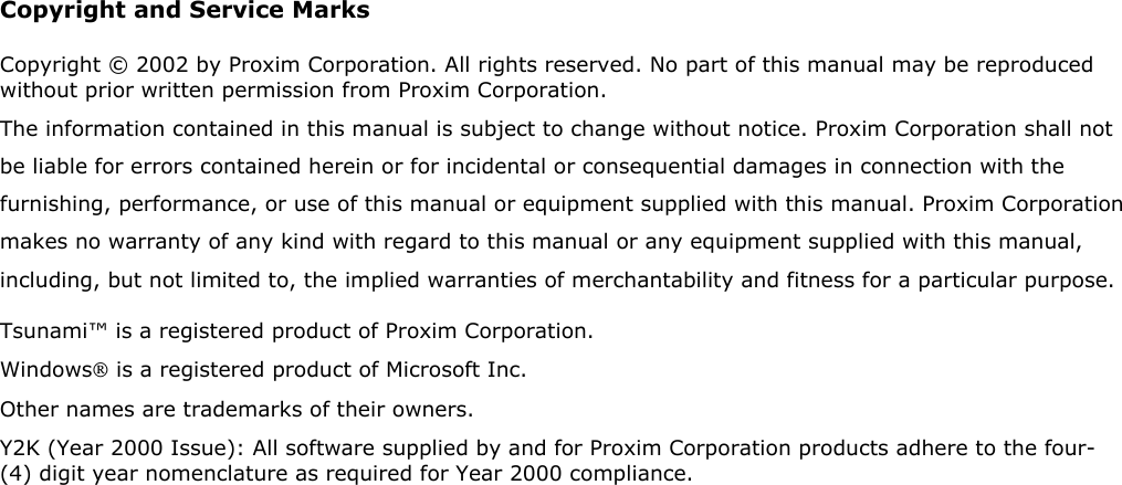 Copyright and Service Marks Copyright © 2002 by Proxim Corporation. All rights reserved. No part of this manual may be reproduced without prior written permission from Proxim Corporation. The information contained in this manual is subject to change without notice. Proxim Corporation shall not be liable for errors contained herein or for incidental or consequential damages in connection with the furnishing, performance, or use of this manual or equipment supplied with this manual. Proxim Corporation makes no warranty of any kind with regard to this manual or any equipment supplied with this manual, including, but not limited to, the implied warranties of merchantability and fitness for a particular purpose. Tsunami™ is a registered product of Proxim Corporation. Windows is a registered product of Microsoft Inc. Other names are trademarks of their owners. Y2K (Year 2000 Issue): All software supplied by and for Proxim Corporation products adhere to the four-(4) digit year nomenclature as required for Year 2000 compliance.     