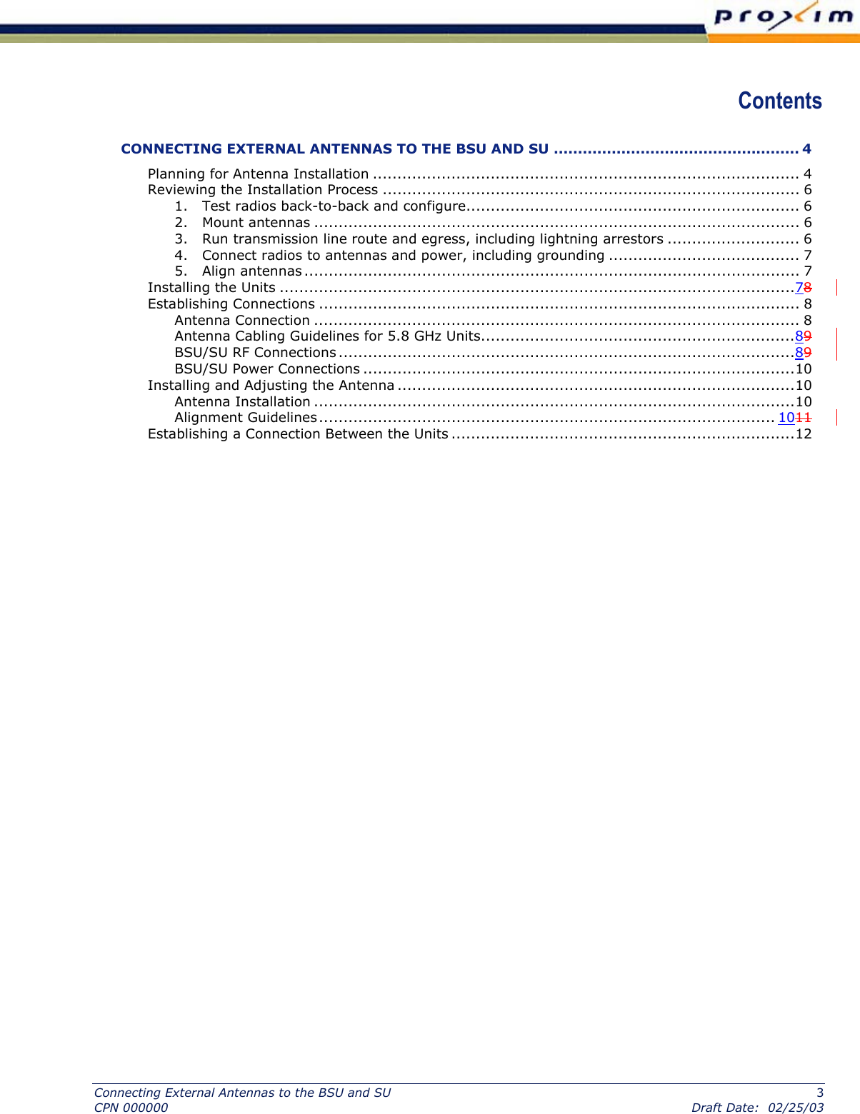  Contents CONNECTING EXTERNAL ANTENNAS TO THE BSU AND SU ................................................... 4 Planning for Antenna Installation ....................................................................................... 4 Reviewing the Installation Process ..................................................................................... 6 1.   Test radios back-to-back and configure.................................................................... 6 2.   Mount antennas ................................................................................................... 6 3.   Run transmission line route and egress, including lightning arrestors ........................... 6 4.   Connect radios to antennas and power, including grounding ....................................... 7 5.   Align antennas ..................................................................................................... 7 Installing the Units .........................................................................................................  789911Establishing Connections .................................................................................................. 8 Antenna Connection ................................................................................................... 8 Antenna Cabling Guidelines for 5.8 GHz Units................................................................  8BSU/SU RF Connections .............................................................................................  8BSU/SU Power Connections ........................................................................................10 Installing and Adjusting the Antenna .................................................................................10 Antenna Installation ..................................................................................................10 Alignment Guidelines.............................................................................................  10Establishing a Connection Between the Units ......................................................................12  Connecting External Antennas to the BSU and SU  3 CPN 000000  Draft Date:  02/25/03 