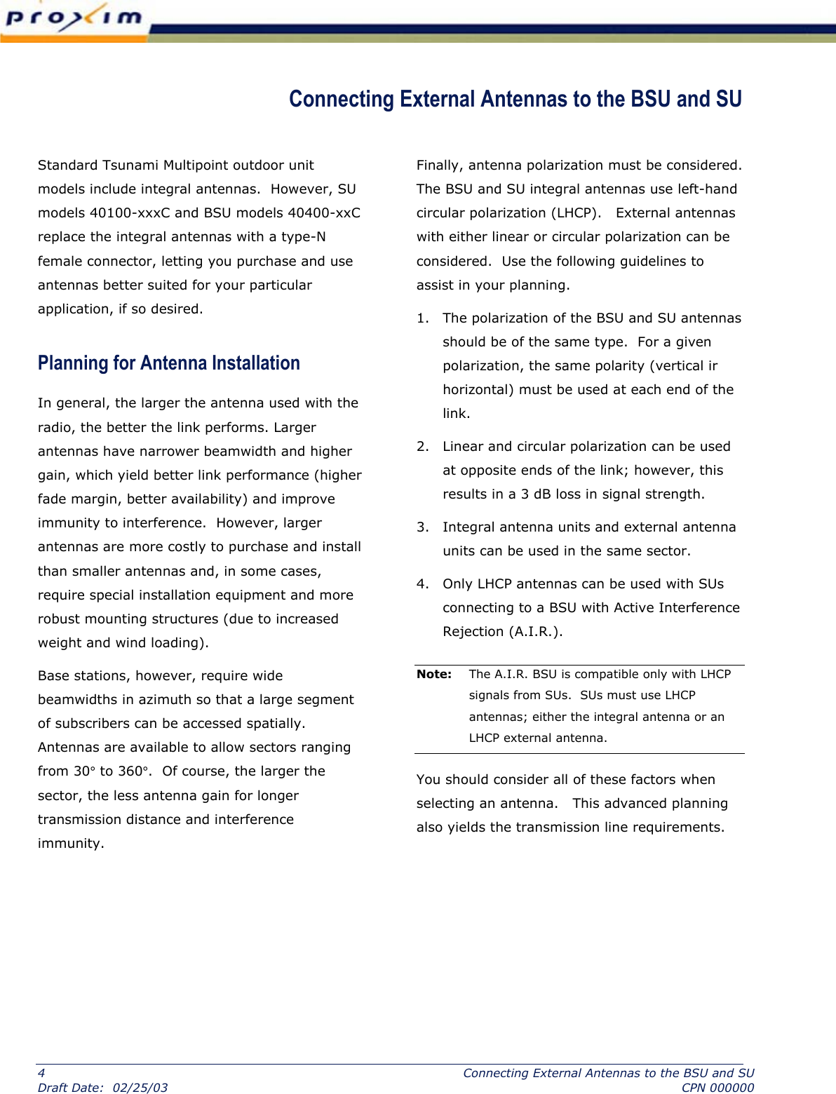  Connecting External Antennas to the BSU and SU  Standard Tsunami Multipoint outdoor unit models include integral antennas.  However, SU models 40100-xxxC and BSU models 40400-xxC replace the integral antennas with a type-N female connector, letting you purchase and use antennas better suited for your particular application, if so desired. Planning for Antenna Installation  In general, the larger the antenna used with the radio, the better the link performs. Larger antennas have narrower beamwidth and higher gain, which yield better link performance (higher fade margin, better availability) and improve immunity to interference.  However, larger antennas are more costly to purchase and install than smaller antennas and, in some cases, require special installation equipment and more robust mounting structures (due to increased weight and wind loading). Base stations, however, require wide beamwidths in azimuth so that a large segment of subscribers can be accessed spatially.  Antennas are available to allow sectors ranging from 30° to 360°.  Of course, the larger the sector, the less antenna gain for longer transmission distance and interference immunity.    Finally, antenna polarization must be considered.  The BSU and SU integral antennas use left-hand circular polarization (LHCP).   External antennas with either linear or circular polarization can be considered.  Use the following guidelines to assist in your planning. 1.  The polarization of the BSU and SU antennas should be of the same type.  For a given polarization, the same polarity (vertical ir horizontal) must be used at each end of the link. 2.  Linear and circular polarization can be used at opposite ends of the link; however, this results in a 3 dB loss in signal strength. 3.  Integral antenna units and external antenna units can be used in the same sector. 4.  Only LHCP antennas can be used with SUs connecting to a BSU with Active Interference Rejection (A.I.R.).  Note:  The A.I.R. BSU is compatible only with LHCP signals from SUs.  SUs must use LHCP antennas; either the integral antenna or an LHCP external antenna.  You should consider all of these factors when selecting an antenna.   This advanced planning also yields the transmission line requirements.   4  Connecting External Antennas to the BSU and SU Draft Date:  02/25/03  CPN 000000 