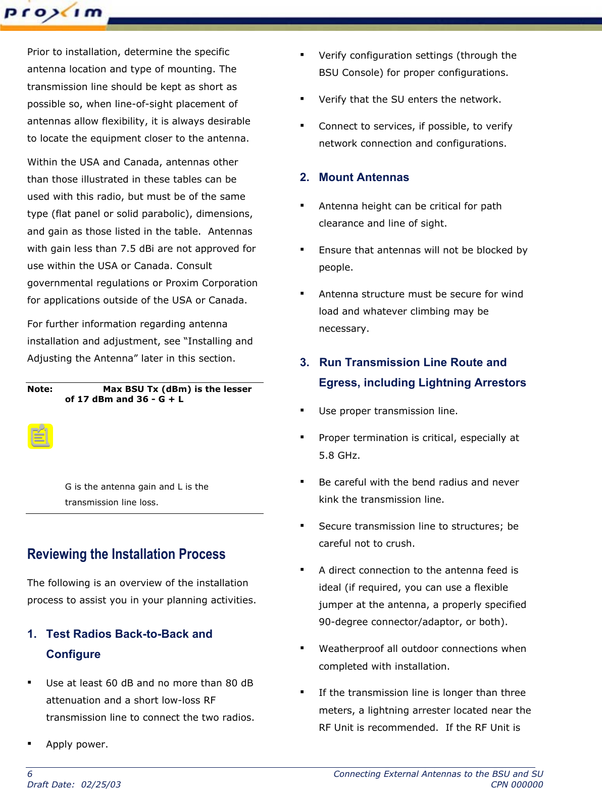  Prior to installation, determine the specific antenna location and type of mounting. The transmission line should be kept as short as possible so, when line-of-sight placement of antennas allow flexibility, it is always desirable to locate the equipment closer to the antenna.   Within the USA and Canada, antennas other than those illustrated in these tables can be used with this radio, but must be of the same type (flat panel or solid parabolic), dimensions, and gain as those listed in the table.  Antennas with gain less than 7.5 dBi are not approved for use within the USA or Canada. Consult governmental regulations or Proxim Corporation for applications outside of the USA or Canada.  For further information regarding antenna installation and adjustment, see “Installing and Adjusting the Antenna” later in this section.  Note:    Max BSU Tx (dBm) is the lesser of 17 dBm and 36 - G + L       G is the antenna gain and L is the transmission line loss. Reviewing the Installation Process  The following is an overview of the installation process to assist you in your planning activities.  1.   Test Radios Back-to-Back and Configure  ▪ Use at least 60 dB and no more than 80 dB attenuation and a short low-loss RF transmission line to connect the two radios.  ▪ Apply power.  ▪ Verify configuration settings (through the BSU Console) for proper configurations. ▪ Verify that the SU enters the network.  ▪ Connect to services, if possible, to verify network connection and configurations.  2.   Mount Antennas  ▪ Antenna height can be critical for path clearance and line of sight.  ▪ Ensure that antennas will not be blocked by people. ▪ Antenna structure must be secure for wind load and whatever climbing may be necessary.  3.   Run Transmission Line Route and Egress, including Lightning Arrestors  ▪ Use proper transmission line.  ▪ Proper termination is critical, especially at 5.8 GHz.  ▪ Be careful with the bend radius and never kink the transmission line.  ▪ Secure transmission line to structures; be careful not to crush.  ▪ A direct connection to the antenna feed is ideal (if required, you can use a flexible jumper at the antenna, a properly specified 90-degree connector/adaptor, or both).  ▪ Weatherproof all outdoor connections when completed with installation.  ▪ If the transmission line is longer than three meters, a lightning arrester located near the RF Unit is recommended.  If the RF Unit is 6  Connecting External Antennas to the BSU and SU Draft Date:  02/25/03  CPN 000000 